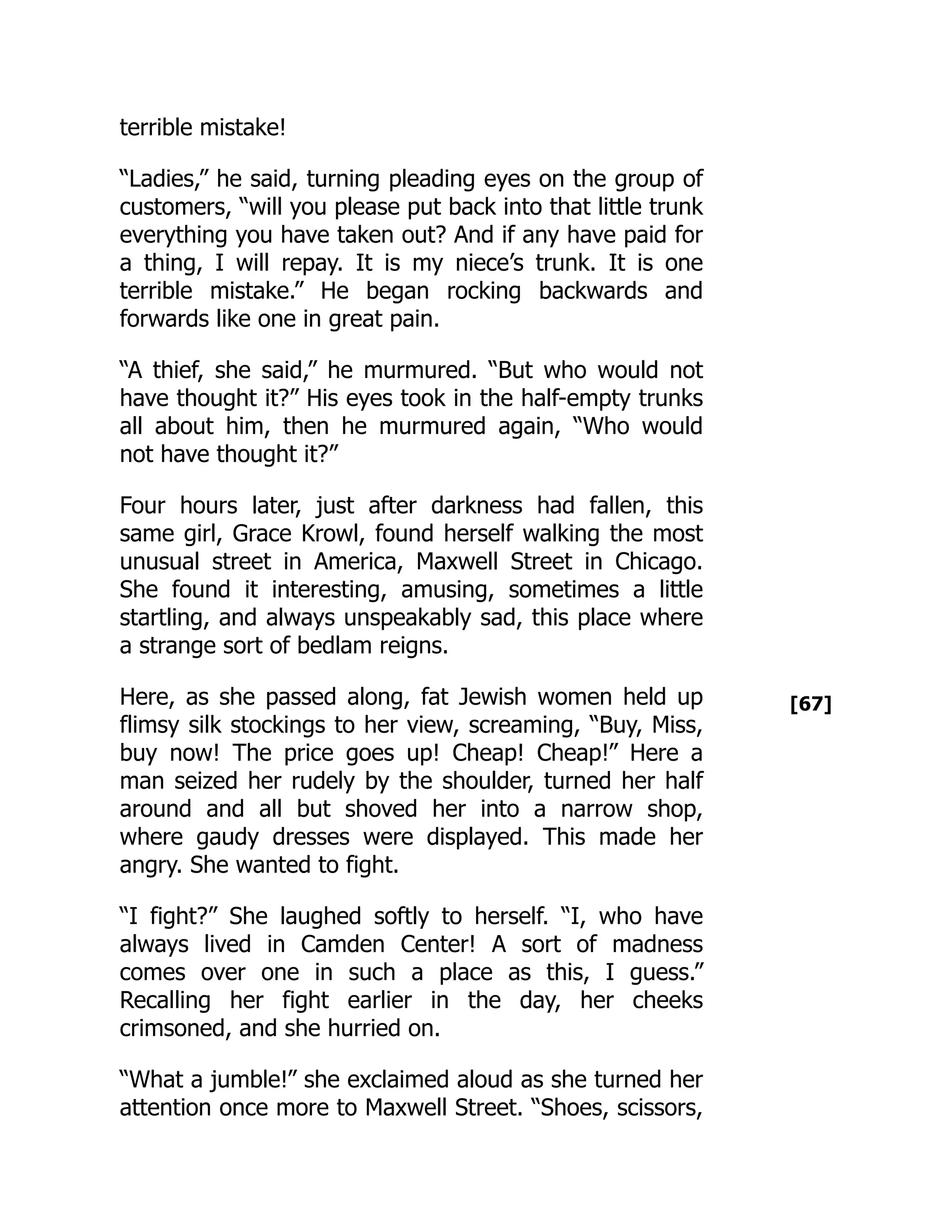 [67]
terrible mistake!
“Ladies,” he said, turning pleading eyes on the group of
customers, “will you please put back into that little trunk
everything you have taken out? And if any have paid for
a thing, I will repay. It is my niece’s trunk. It is one
terrible mistake.” He began rocking backwards and
forwards like one in great pain.
“A thief, she said,” he murmured. “But who would not
have thought it?” His eyes took in the half-empty trunks
all about him, then he murmured again, “Who would
not have thought it?”
Four hours later, just after darkness had fallen, this
same girl, Grace Krowl, found herself walking the most
unusual street in America, Maxwell Street in Chicago.
She found it interesting, amusing, sometimes a little
startling, and always unspeakably sad, this place where
a strange sort of bedlam reigns.
Here, as she passed along, fat Jewish women held up
flimsy silk stockings to her view, screaming, “Buy, Miss,
buy now! The price goes up! Cheap! Cheap!” Here a
man seized her rudely by the shoulder, turned her half
around and all but shoved her into a narrow shop,
where gaudy dresses were displayed. This made her
angry. She wanted to fight.
“I fight?” She laughed softly to herself. “I, who have
always lived in Camden Center! A sort of madness
comes over one in such a place as this, I guess.”
Recalling her fight earlier in the day, her cheeks
crimsoned, and she hurried on.
“What a jumble!” she exclaimed aloud as she turned her
attention once more to Maxwell Street. “Shoes, scissors,
 