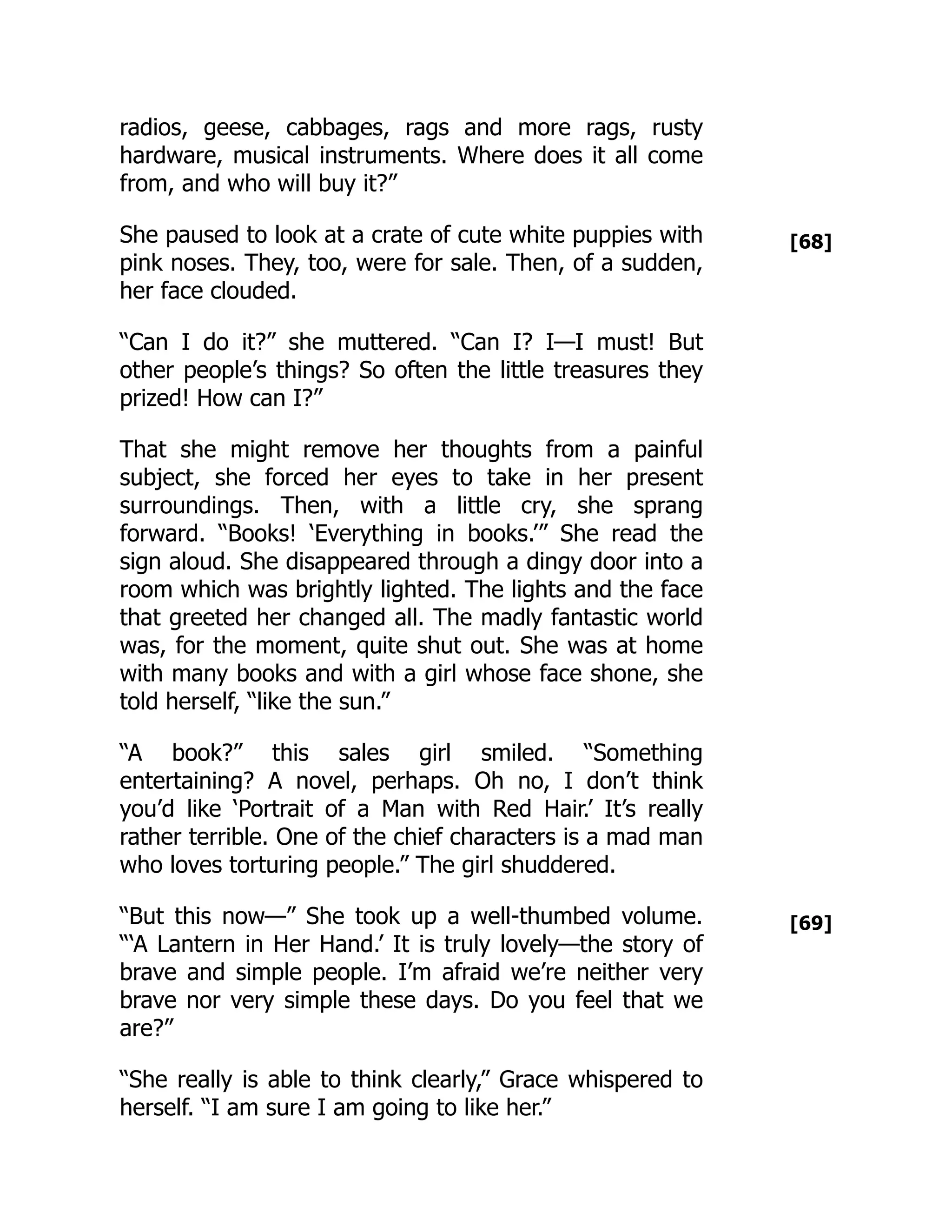 [68]
[69]
radios, geese, cabbages, rags and more rags, rusty
hardware, musical instruments. Where does it all come
from, and who will buy it?”
She paused to look at a crate of cute white puppies with
pink noses. They, too, were for sale. Then, of a sudden,
her face clouded.
“Can I do it?” she muttered. “Can I? I—I must! But
other people’s things? So often the little treasures they
prized! How can I?”
That she might remove her thoughts from a painful
subject, she forced her eyes to take in her present
surroundings. Then, with a little cry, she sprang
forward. “Books! ‘Everything in books.’” She read the
sign aloud. She disappeared through a dingy door into a
room which was brightly lighted. The lights and the face
that greeted her changed all. The madly fantastic world
was, for the moment, quite shut out. She was at home
with many books and with a girl whose face shone, she
told herself, “like the sun.”
“A book?” this sales girl smiled. “Something
entertaining? A novel, perhaps. Oh no, I don’t think
you’d like ‘Portrait of a Man with Red Hair.’ It’s really
rather terrible. One of the chief characters is a mad man
who loves torturing people.” The girl shuddered.
“But this now—” She took up a well-thumbed volume.
“‘A Lantern in Her Hand.’ It is truly lovely—the story of
brave and simple people. I’m afraid we’re neither very
brave nor very simple these days. Do you feel that we
are?”
“She really is able to think clearly,” Grace whispered to
herself. “I am sure I am going to like her.”
 