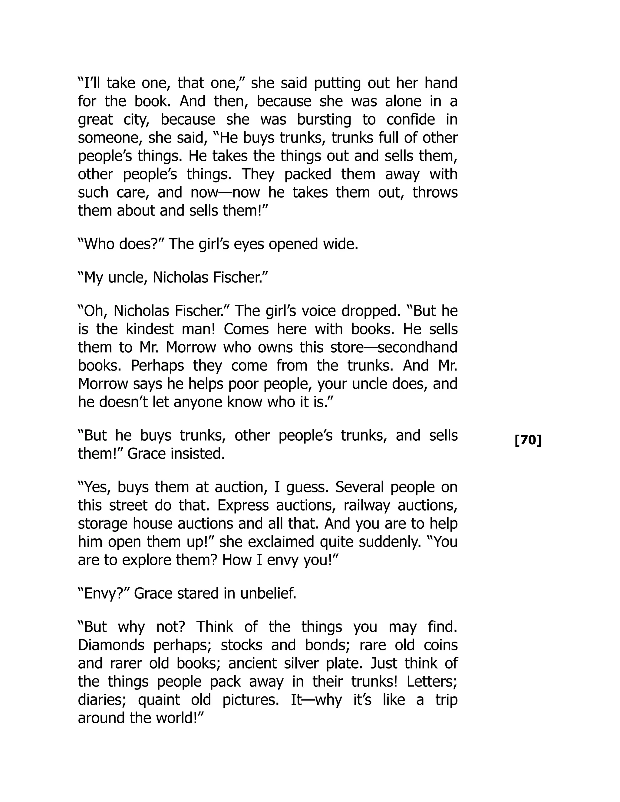 [70]
“I’ll take one, that one,” she said putting out her hand
for the book. And then, because she was alone in a
great city, because she was bursting to confide in
someone, she said, “He buys trunks, trunks full of other
people’s things. He takes the things out and sells them,
other people’s things. They packed them away with
such care, and now—now he takes them out, throws
them about and sells them!”
“Who does?” The girl’s eyes opened wide.
“My uncle, Nicholas Fischer.”
“Oh, Nicholas Fischer.” The girl’s voice dropped. “But he
is the kindest man! Comes here with books. He sells
them to Mr. Morrow who owns this store—secondhand
books. Perhaps they come from the trunks. And Mr.
Morrow says he helps poor people, your uncle does, and
he doesn’t let anyone know who it is.”
“But he buys trunks, other people’s trunks, and sells
them!” Grace insisted.
“Yes, buys them at auction, I guess. Several people on
this street do that. Express auctions, railway auctions,
storage house auctions and all that. And you are to help
him open them up!” she exclaimed quite suddenly. “You
are to explore them? How I envy you!”
“Envy?” Grace stared in unbelief.
“But why not? Think of the things you may find.
Diamonds perhaps; stocks and bonds; rare old coins
and rarer old books; ancient silver plate. Just think of
the things people pack away in their trunks! Letters;
diaries; quaint old pictures. It—why it’s like a trip
around the world!”
 