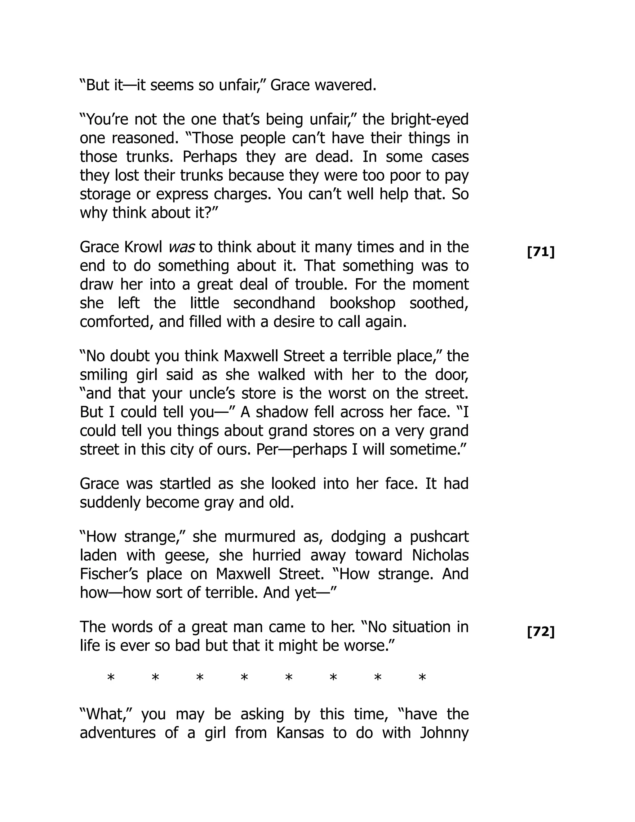 [71]
[72]
“But it—it seems so unfair,” Grace wavered.
“You’re not the one that’s being unfair,” the bright-eyed
one reasoned. “Those people can’t have their things in
those trunks. Perhaps they are dead. In some cases
they lost their trunks because they were too poor to pay
storage or express charges. You can’t well help that. So
why think about it?”
Grace Krowl was to think about it many times and in the
end to do something about it. That something was to
draw her into a great deal of trouble. For the moment
she left the little secondhand bookshop soothed,
comforted, and filled with a desire to call again.
“No doubt you think Maxwell Street a terrible place,” the
smiling girl said as she walked with her to the door,
“and that your uncle’s store is the worst on the street.
But I could tell you—” A shadow fell across her face. “I
could tell you things about grand stores on a very grand
street in this city of ours. Per—perhaps I will sometime.”
Grace was startled as she looked into her face. It had
suddenly become gray and old.
“How strange,” she murmured as, dodging a pushcart
laden with geese, she hurried away toward Nicholas
Fischer’s place on Maxwell Street. “How strange. And
how—how sort of terrible. And yet—”
The words of a great man came to her. “No situation in
life is ever so bad but that it might be worse.”
* * * * * * * *
“What,” you may be asking by this time, “have the
adventures of a girl from Kansas to do with Johnny
 