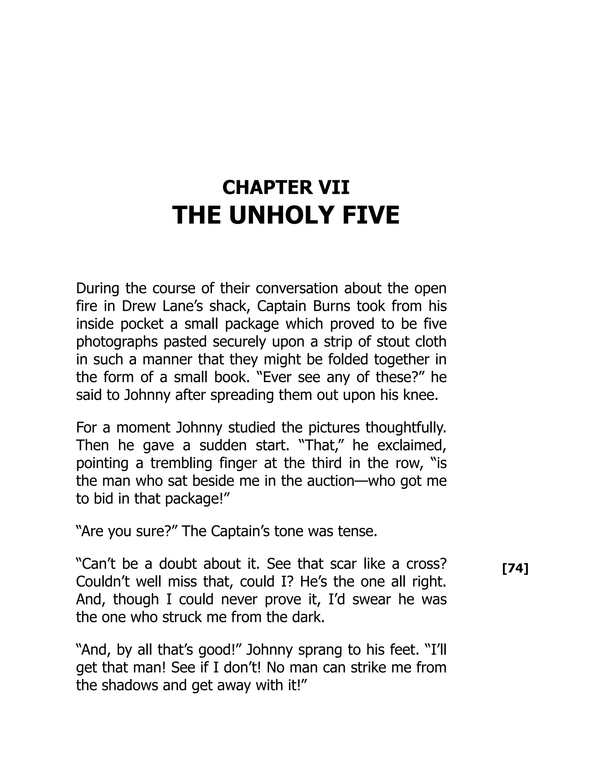 [74]
CHAPTER VII
THE UNHOLY FIVE
During the course of their conversation about the open
fire in Drew Lane’s shack, Captain Burns took from his
inside pocket a small package which proved to be five
photographs pasted securely upon a strip of stout cloth
in such a manner that they might be folded together in
the form of a small book. “Ever see any of these?” he
said to Johnny after spreading them out upon his knee.
For a moment Johnny studied the pictures thoughtfully.
Then he gave a sudden start. “That,” he exclaimed,
pointing a trembling finger at the third in the row, “is
the man who sat beside me in the auction—who got me
to bid in that package!”
“Are you sure?” The Captain’s tone was tense.
“Can’t be a doubt about it. See that scar like a cross?
Couldn’t well miss that, could I? He’s the one all right.
And, though I could never prove it, I’d swear he was
the one who struck me from the dark.
“And, by all that’s good!” Johnny sprang to his feet. “I’ll
get that man! See if I don’t! No man can strike me from
the shadows and get away with it!”
 