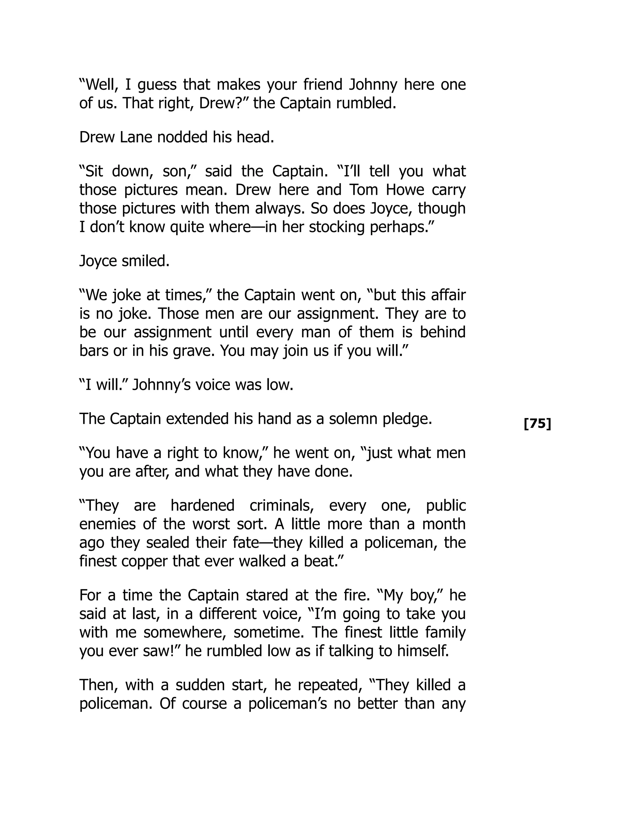 [75]
“Well, I guess that makes your friend Johnny here one
of us. That right, Drew?” the Captain rumbled.
Drew Lane nodded his head.
“Sit down, son,” said the Captain. “I’ll tell you what
those pictures mean. Drew here and Tom Howe carry
those pictures with them always. So does Joyce, though
I don’t know quite where—in her stocking perhaps.”
Joyce smiled.
“We joke at times,” the Captain went on, “but this affair
is no joke. Those men are our assignment. They are to
be our assignment until every man of them is behind
bars or in his grave. You may join us if you will.”
“I will.” Johnny’s voice was low.
The Captain extended his hand as a solemn pledge.
“You have a right to know,” he went on, “just what men
you are after, and what they have done.
“They are hardened criminals, every one, public
enemies of the worst sort. A little more than a month
ago they sealed their fate—they killed a policeman, the
finest copper that ever walked a beat.”
For a time the Captain stared at the fire. “My boy,” he
said at last, in a different voice, “I’m going to take you
with me somewhere, sometime. The finest little family
you ever saw!” he rumbled low as if talking to himself.
Then, with a sudden start, he repeated, “They killed a
policeman. Of course a policeman’s no better than any
 