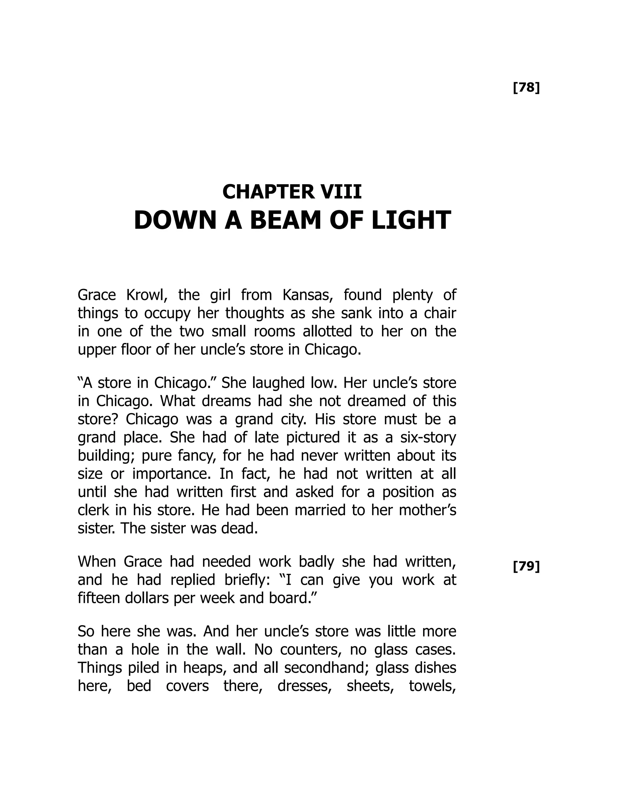 [78]
[79]
CHAPTER VIII
DOWN A BEAM OF LIGHT
Grace Krowl, the girl from Kansas, found plenty of
things to occupy her thoughts as she sank into a chair
in one of the two small rooms allotted to her on the
upper floor of her uncle’s store in Chicago.
“A store in Chicago.” She laughed low. Her uncle’s store
in Chicago. What dreams had she not dreamed of this
store? Chicago was a grand city. His store must be a
grand place. She had of late pictured it as a six-story
building; pure fancy, for he had never written about its
size or importance. In fact, he had not written at all
until she had written first and asked for a position as
clerk in his store. He had been married to her mother’s
sister. The sister was dead.
When Grace had needed work badly she had written,
and he had replied briefly: “I can give you work at
fifteen dollars per week and board.”
So here she was. And her uncle’s store was little more
than a hole in the wall. No counters, no glass cases.
Things piled in heaps, and all secondhand; glass dishes
here, bed covers there, dresses, sheets, towels,
 