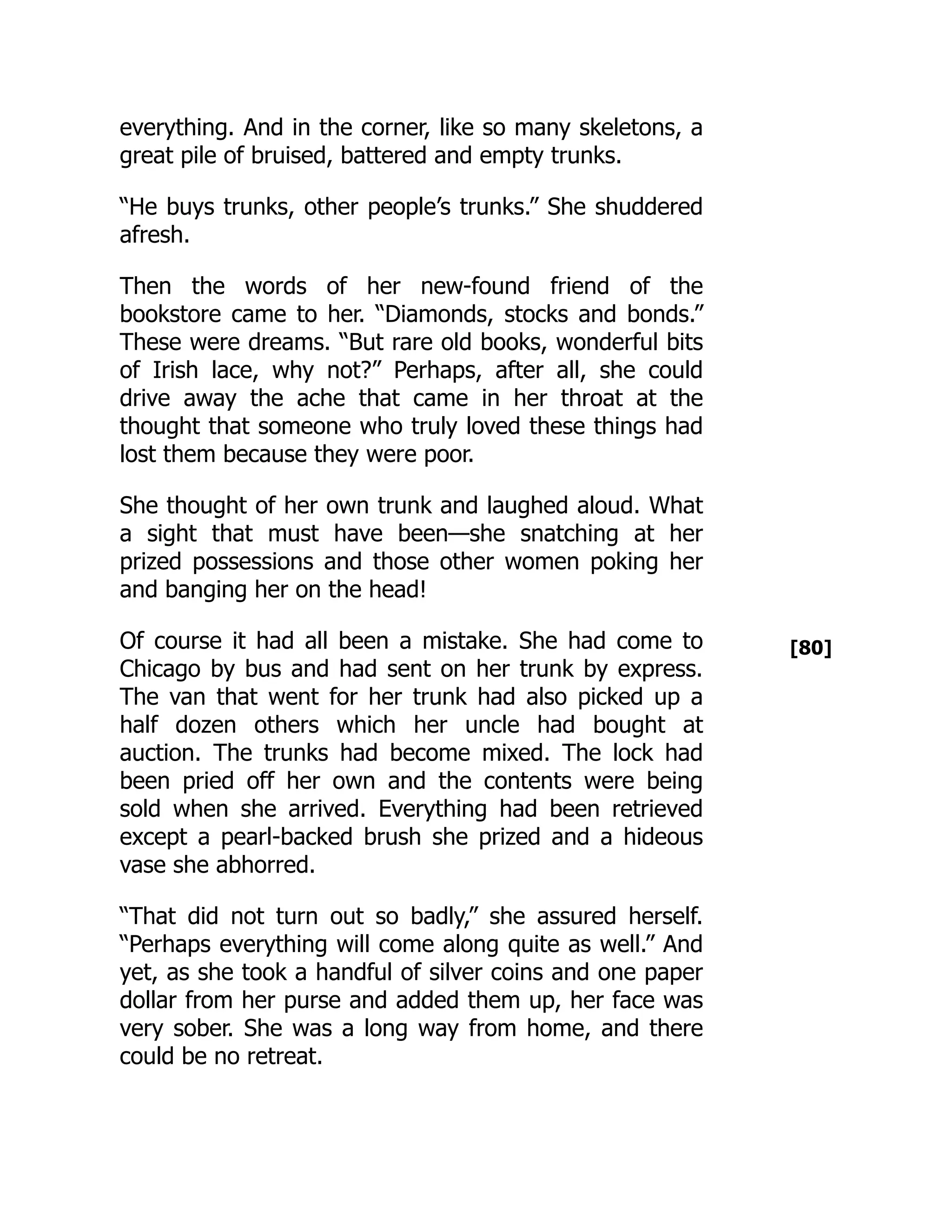[80]
everything. And in the corner, like so many skeletons, a
great pile of bruised, battered and empty trunks.
“He buys trunks, other people’s trunks.” She shuddered
afresh.
Then the words of her new-found friend of the
bookstore came to her. “Diamonds, stocks and bonds.”
These were dreams. “But rare old books, wonderful bits
of Irish lace, why not?” Perhaps, after all, she could
drive away the ache that came in her throat at the
thought that someone who truly loved these things had
lost them because they were poor.
She thought of her own trunk and laughed aloud. What
a sight that must have been—she snatching at her
prized possessions and those other women poking her
and banging her on the head!
Of course it had all been a mistake. She had come to
Chicago by bus and had sent on her trunk by express.
The van that went for her trunk had also picked up a
half dozen others which her uncle had bought at
auction. The trunks had become mixed. The lock had
been pried off her own and the contents were being
sold when she arrived. Everything had been retrieved
except a pearl-backed brush she prized and a hideous
vase she abhorred.
“That did not turn out so badly,” she assured herself.
“Perhaps everything will come along quite as well.” And
yet, as she took a handful of silver coins and one paper
dollar from her purse and added them up, her face was
very sober. She was a long way from home, and there
could be no retreat.
 