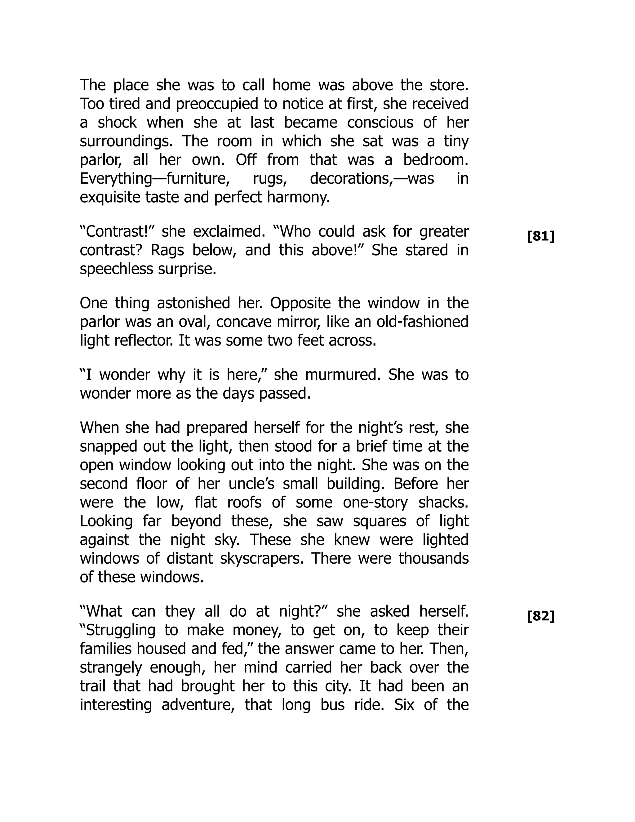 [81]
[82]
The place she was to call home was above the store.
Too tired and preoccupied to notice at first, she received
a shock when she at last became conscious of her
surroundings. The room in which she sat was a tiny
parlor, all her own. Off from that was a bedroom.
Everything—​
furniture, rugs, decorations,—​
was in
exquisite taste and perfect harmony.
“Contrast!” she exclaimed. “Who could ask for greater
contrast? Rags below, and this above!” She stared in
speechless surprise.
One thing astonished her. Opposite the window in the
parlor was an oval, concave mirror, like an old-fashioned
light reflector. It was some two feet across.
“I wonder why it is here,” she murmured. She was to
wonder more as the days passed.
When she had prepared herself for the night’s rest, she
snapped out the light, then stood for a brief time at the
open window looking out into the night. She was on the
second floor of her uncle’s small building. Before her
were the low, flat roofs of some one-story shacks.
Looking far beyond these, she saw squares of light
against the night sky. These she knew were lighted
windows of distant skyscrapers. There were thousands
of these windows.
“What can they all do at night?” she asked herself.
“Struggling to make money, to get on, to keep their
families housed and fed,” the answer came to her. Then,
strangely enough, her mind carried her back over the
trail that had brought her to this city. It had been an
interesting adventure, that long bus ride. Six of the
 