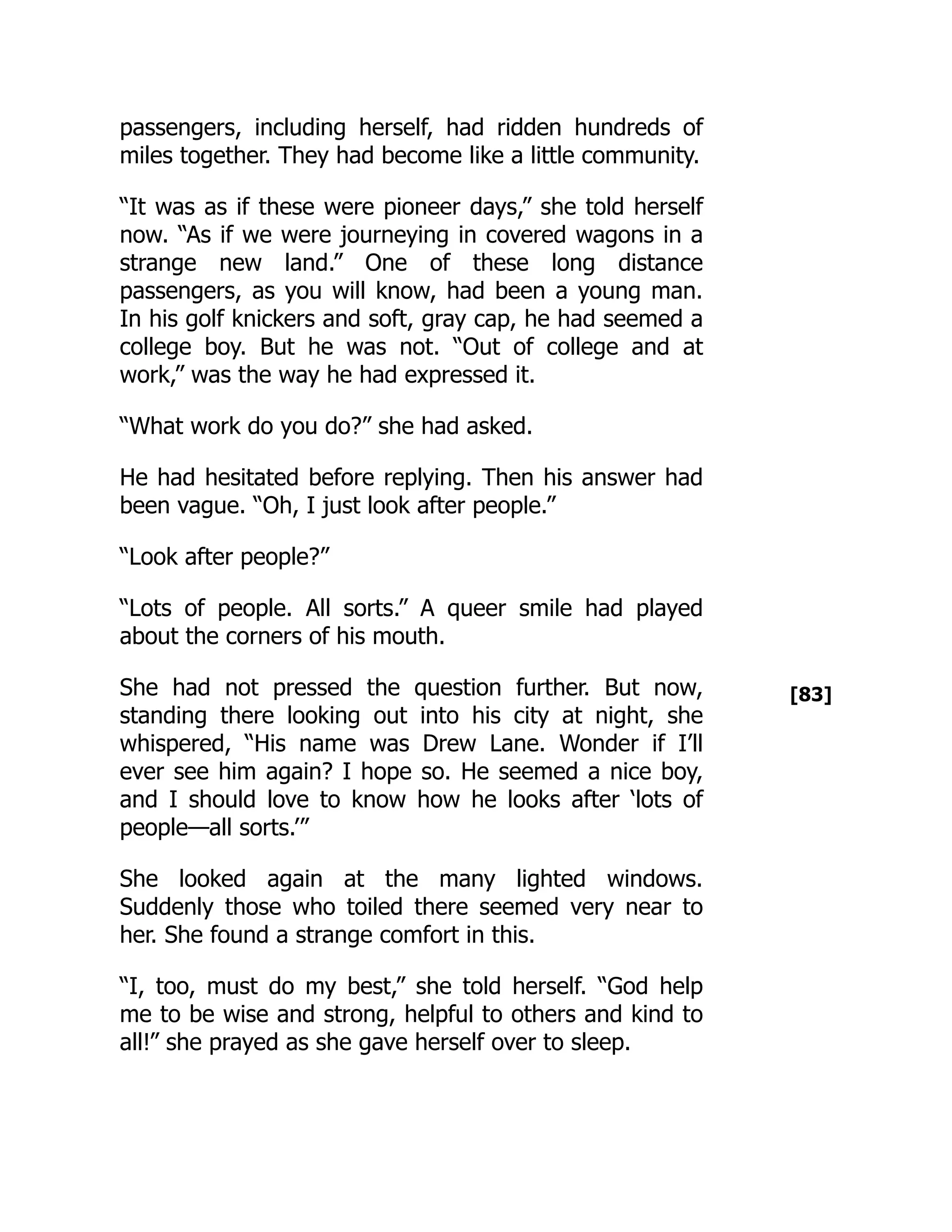 [83]
passengers, including herself, had ridden hundreds of
miles together. They had become like a little community.
“It was as if these were pioneer days,” she told herself
now. “As if we were journeying in covered wagons in a
strange new land.” One of these long distance
passengers, as you will know, had been a young man.
In his golf knickers and soft, gray cap, he had seemed a
college boy. But he was not. “Out of college and at
work,” was the way he had expressed it.
“What work do you do?” she had asked.
He had hesitated before replying. Then his answer had
been vague. “Oh, I just look after people.”
“Look after people?”
“Lots of people. All sorts.” A queer smile had played
about the corners of his mouth.
She had not pressed the question further. But now,
standing there looking out into his city at night, she
whispered, “His name was Drew Lane. Wonder if I’ll
ever see him again? I hope so. He seemed a nice boy,
and I should love to know how he looks after ‘lots of
people—all sorts.’”
She looked again at the many lighted windows.
Suddenly those who toiled there seemed very near to
her. She found a strange comfort in this.
“I, too, must do my best,” she told herself. “God help
me to be wise and strong, helpful to others and kind to
all!” she prayed as she gave herself over to sleep.
 