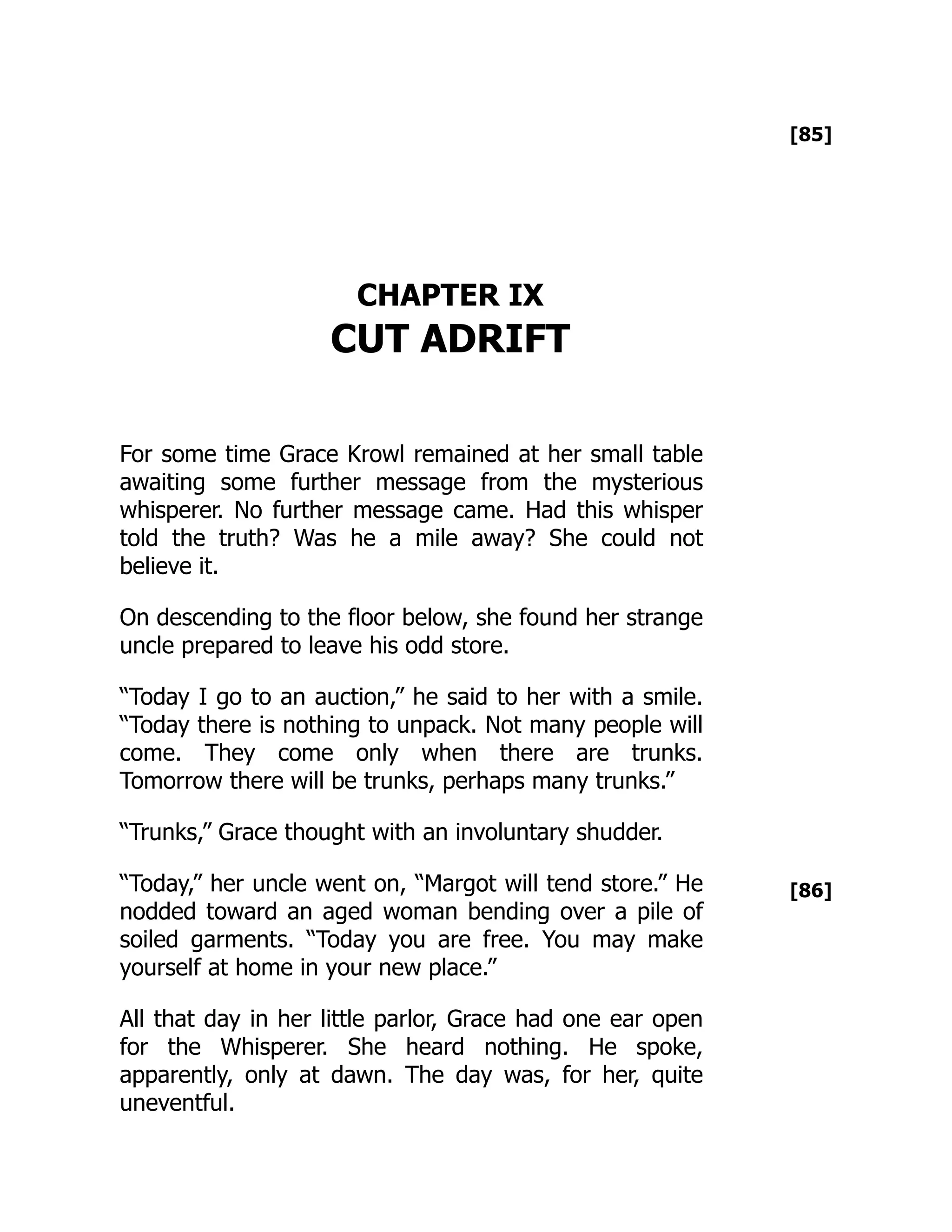 [85]
[86]
CHAPTER IX
CUT ADRIFT
For some time Grace Krowl remained at her small table
awaiting some further message from the mysterious
whisperer. No further message came. Had this whisper
told the truth? Was he a mile away? She could not
believe it.
On descending to the floor below, she found her strange
uncle prepared to leave his odd store.
“Today I go to an auction,” he said to her with a smile.
“Today there is nothing to unpack. Not many people will
come. They come only when there are trunks.
Tomorrow there will be trunks, perhaps many trunks.”
“Trunks,” Grace thought with an involuntary shudder.
“Today,” her uncle went on, “Margot will tend store.” He
nodded toward an aged woman bending over a pile of
soiled garments. “Today you are free. You may make
yourself at home in your new place.”
All that day in her little parlor, Grace had one ear open
for the Whisperer. She heard nothing. He spoke,
apparently, only at dawn. The day was, for her, quite
uneventful.
 