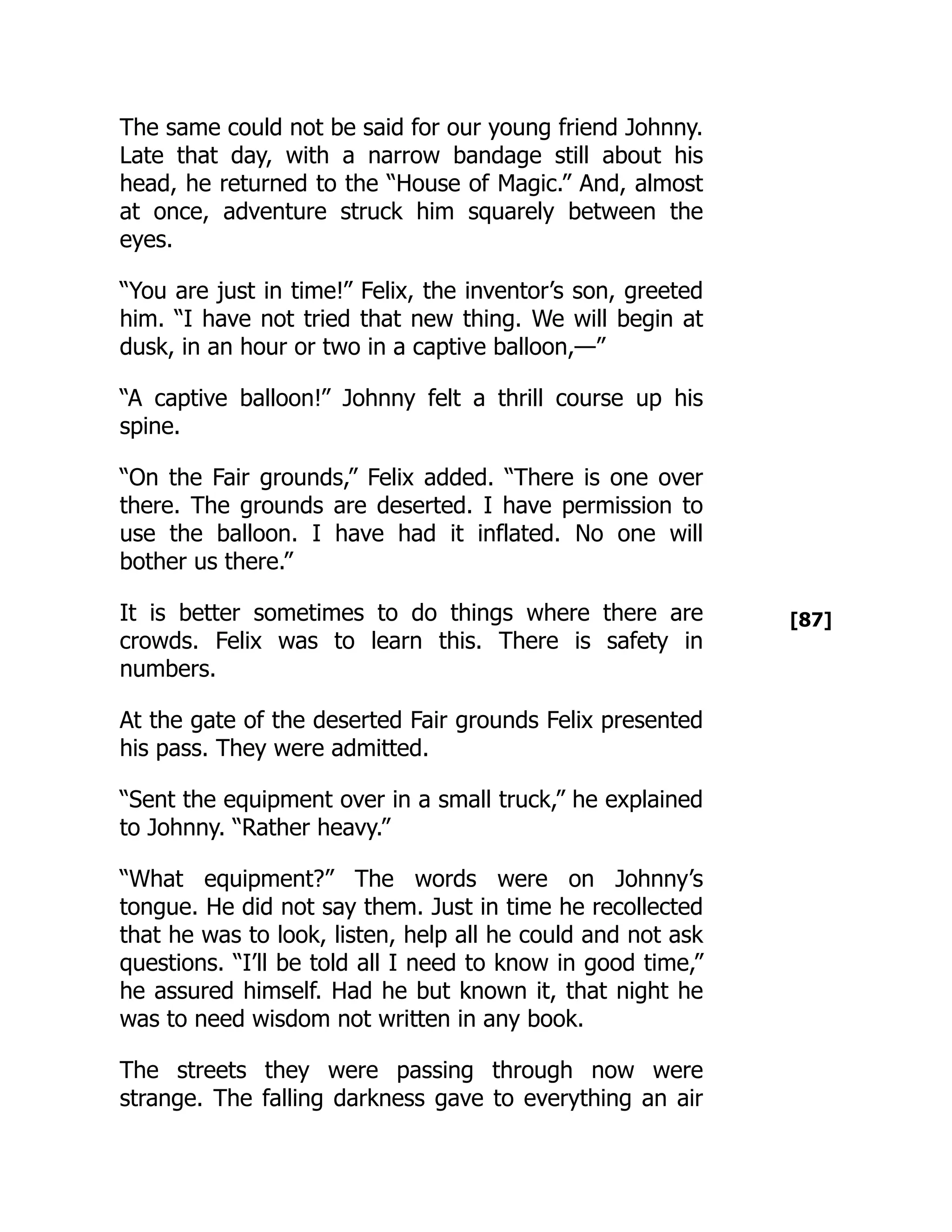 [87]
The same could not be said for our young friend Johnny.
Late that day, with a narrow bandage still about his
head, he returned to the “House of Magic.” And, almost
at once, adventure struck him squarely between the
eyes.
“You are just in time!” Felix, the inventor’s son, greeted
him. “I have not tried that new thing. We will begin at
dusk, in an hour or two in a captive balloon,—”
“A captive balloon!” Johnny felt a thrill course up his
spine.
“On the Fair grounds,” Felix added. “There is one over
there. The grounds are deserted. I have permission to
use the balloon. I have had it inflated. No one will
bother us there.”
It is better sometimes to do things where there are
crowds. Felix was to learn this. There is safety in
numbers.
At the gate of the deserted Fair grounds Felix presented
his pass. They were admitted.
“Sent the equipment over in a small truck,” he explained
to Johnny. “Rather heavy.”
“What equipment?” The words were on Johnny’s
tongue. He did not say them. Just in time he recollected
that he was to look, listen, help all he could and not ask
questions. “I’ll be told all I need to know in good time,”
he assured himself. Had he but known it, that night he
was to need wisdom not written in any book.
The streets they were passing through now were
strange. The falling darkness gave to everything an air
 