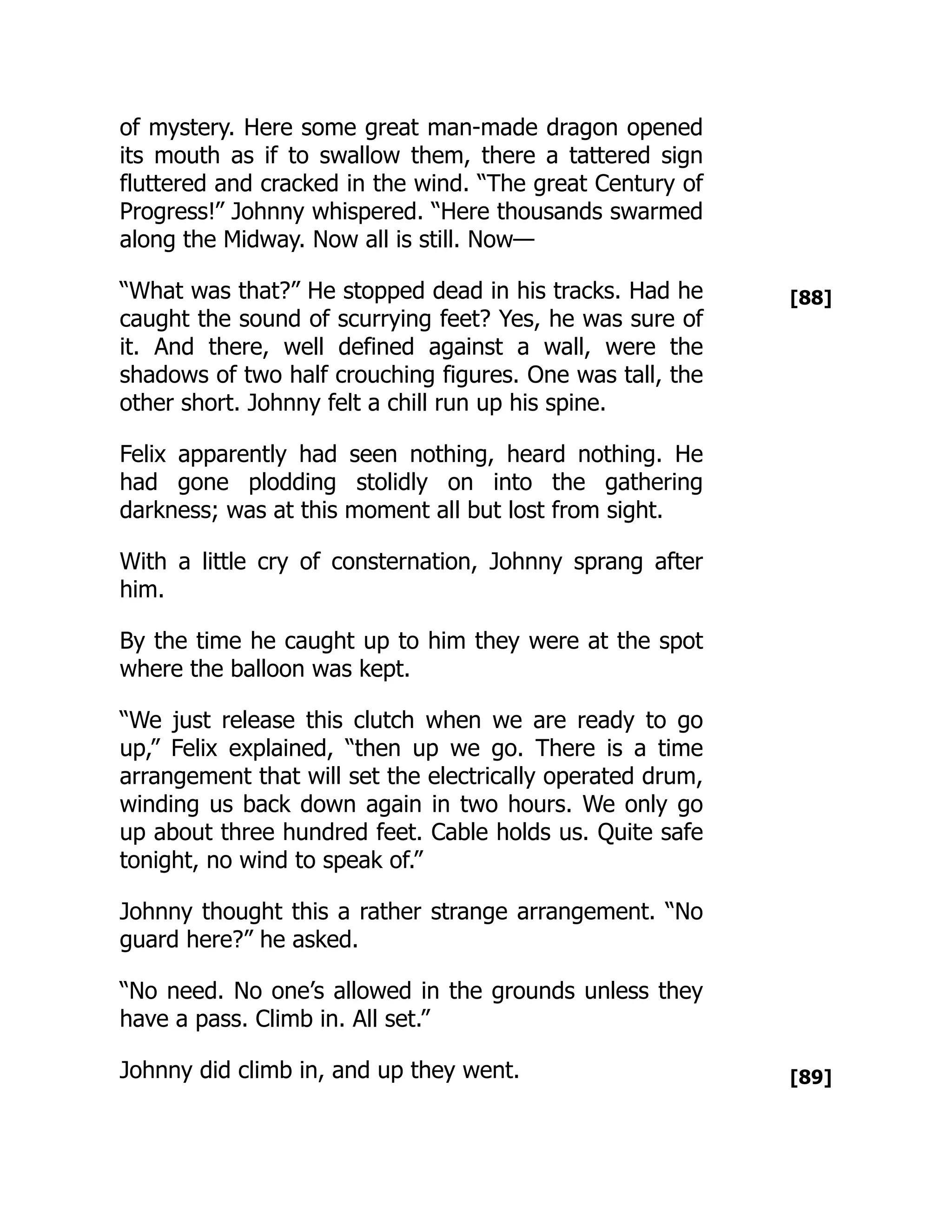 [88]
[89]
of mystery. Here some great man-made dragon opened
its mouth as if to swallow them, there a tattered sign
fluttered and cracked in the wind. “The great Century of
Progress!” Johnny whispered. “Here thousands swarmed
along the Midway. Now all is still. Now—
“What was that?” He stopped dead in his tracks. Had he
caught the sound of scurrying feet? Yes, he was sure of
it. And there, well defined against a wall, were the
shadows of two half crouching figures. One was tall, the
other short. Johnny felt a chill run up his spine.
Felix apparently had seen nothing, heard nothing. He
had gone plodding stolidly on into the gathering
darkness; was at this moment all but lost from sight.
With a little cry of consternation, Johnny sprang after
him.
By the time he caught up to him they were at the spot
where the balloon was kept.
“We just release this clutch when we are ready to go
up,” Felix explained, “then up we go. There is a time
arrangement that will set the electrically operated drum,
winding us back down again in two hours. We only go
up about three hundred feet. Cable holds us. Quite safe
tonight, no wind to speak of.”
Johnny thought this a rather strange arrangement. “No
guard here?” he asked.
“No need. No one’s allowed in the grounds unless they
have a pass. Climb in. All set.”
Johnny did climb in, and up they went.
 
