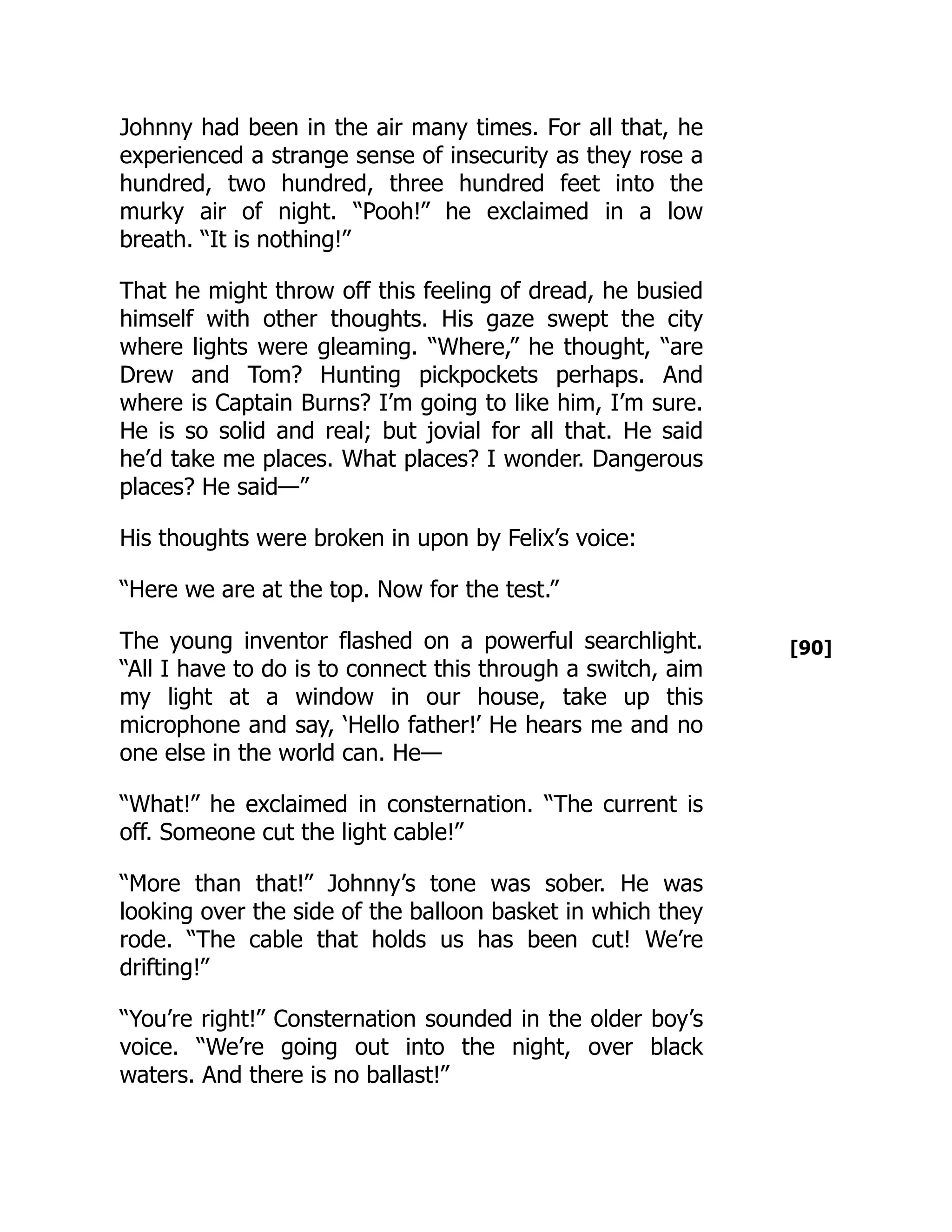 [90]
Johnny had been in the air many times. For all that, he
experienced a strange sense of insecurity as they rose a
hundred, two hundred, three hundred feet into the
murky air of night. “Pooh!” he exclaimed in a low
breath. “It is nothing!”
That he might throw off this feeling of dread, he busied
himself with other thoughts. His gaze swept the city
where lights were gleaming. “Where,” he thought, “are
Drew and Tom? Hunting pickpockets perhaps. And
where is Captain Burns? I’m going to like him, I’m sure.
He is so solid and real; but jovial for all that. He said
he’d take me places. What places? I wonder. Dangerous
places? He said—”
His thoughts were broken in upon by Felix’s voice:
“Here we are at the top. Now for the test.”
The young inventor flashed on a powerful searchlight.
“All I have to do is to connect this through a switch, aim
my light at a window in our house, take up this
microphone and say, ‘Hello father!’ He hears me and no
one else in the world can. He—
“What!” he exclaimed in consternation. “The current is
off. Someone cut the light cable!”
“More than that!” Johnny’s tone was sober. He was
looking over the side of the balloon basket in which they
rode. “The cable that holds us has been cut! We’re
drifting!”
“You’re right!” Consternation sounded in the older boy’s
voice. “We’re going out into the night, over black
waters. And there is no ballast!”
 