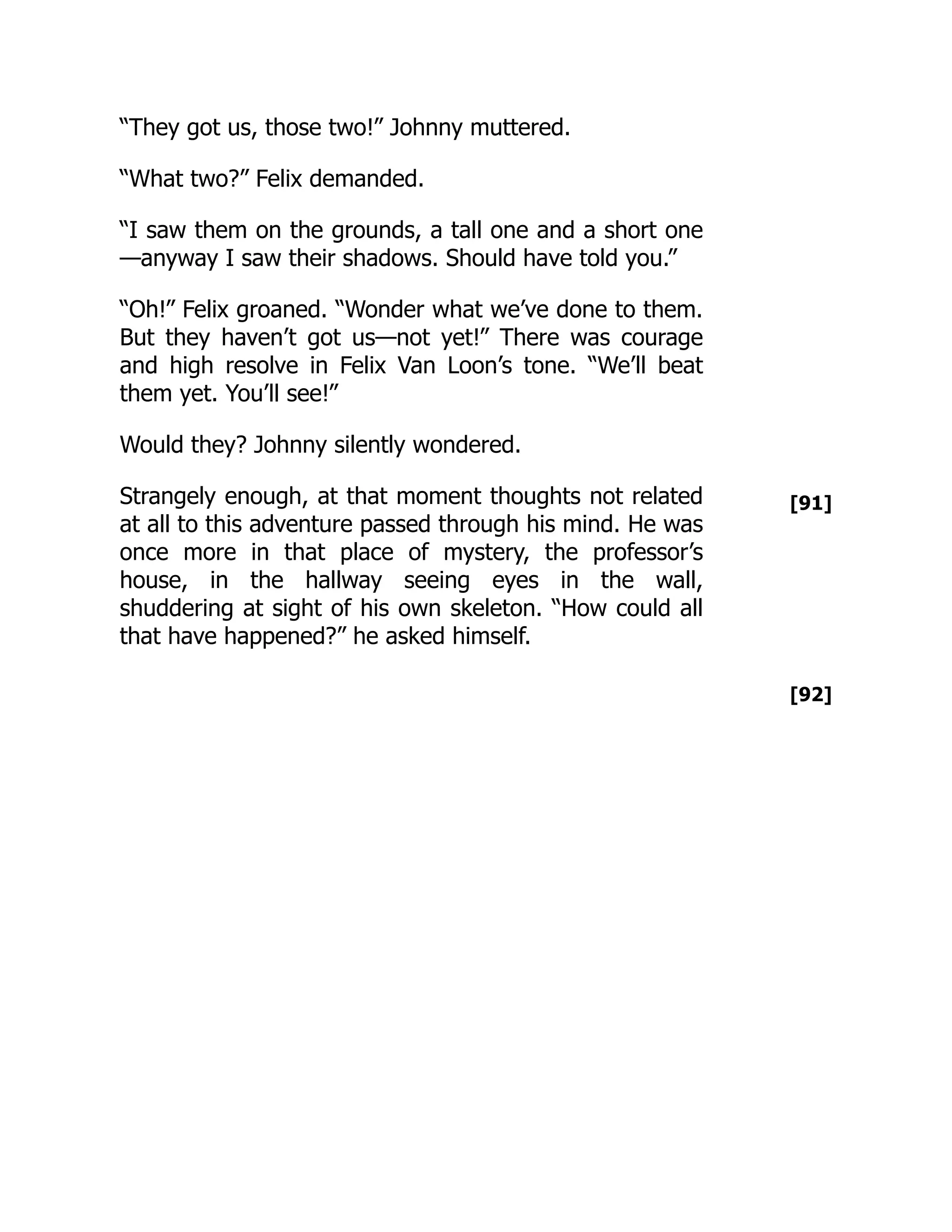 [91]
[92]
“They got us, those two!” Johnny muttered.
“What two?” Felix demanded.
“I saw them on the grounds, a tall one and a short one
—anyway I saw their shadows. Should have told you.”
“Oh!” Felix groaned. “Wonder what we’ve done to them.
But they haven’t got us—not yet!” There was courage
and high resolve in Felix Van Loon’s tone. “We’ll beat
them yet. You’ll see!”
Would they? Johnny silently wondered.
Strangely enough, at that moment thoughts not related
at all to this adventure passed through his mind. He was
once more in that place of mystery, the professor’s
house, in the hallway seeing eyes in the wall,
shuddering at sight of his own skeleton. “How could all
that have happened?” he asked himself.
 