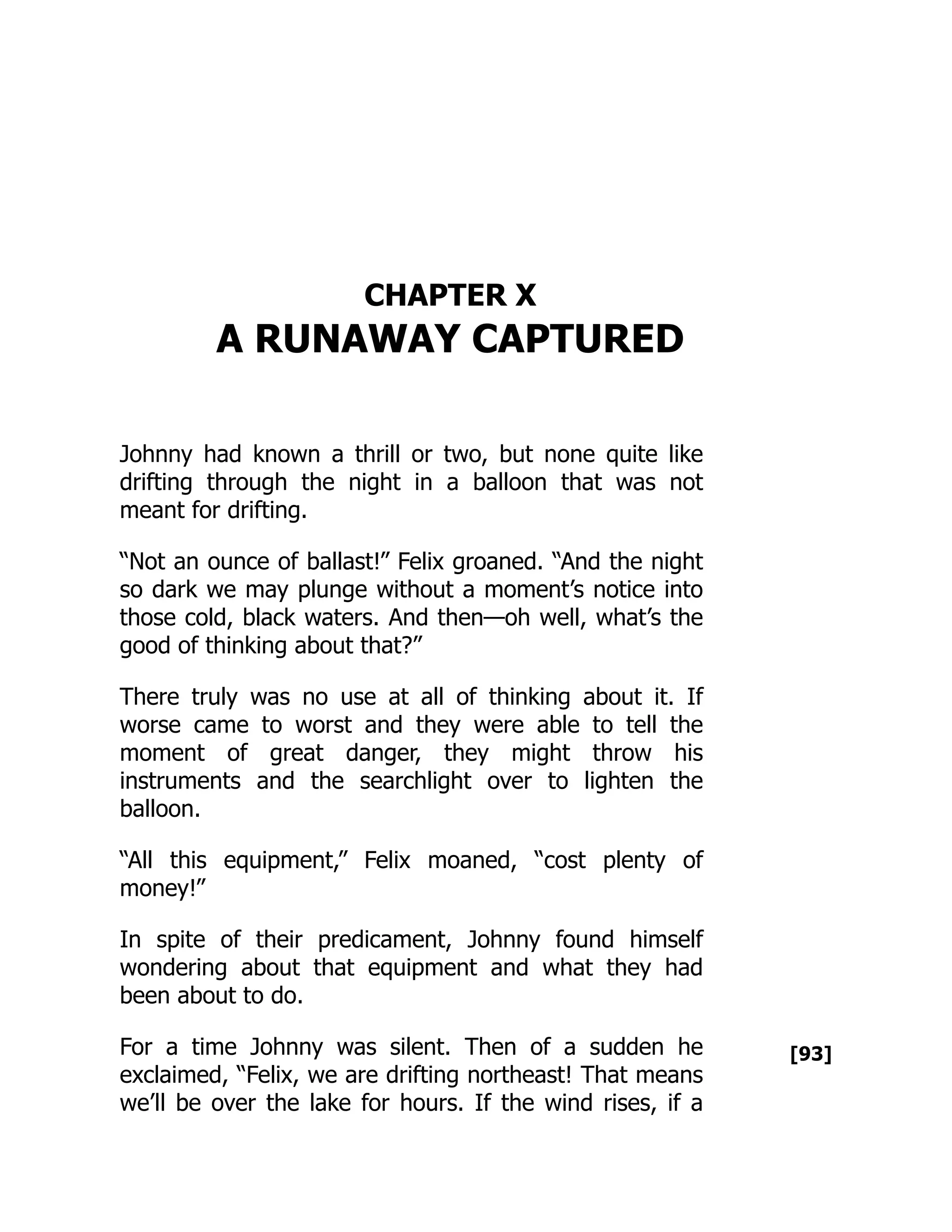 [93]
CHAPTER X
A RUNAWAY CAPTURED
Johnny had known a thrill or two, but none quite like
drifting through the night in a balloon that was not
meant for drifting.
“Not an ounce of ballast!” Felix groaned. “And the night
so dark we may plunge without a moment’s notice into
those cold, black waters. And then—oh well, what’s the
good of thinking about that?”
There truly was no use at all of thinking about it. If
worse came to worst and they were able to tell the
moment of great danger, they might throw his
instruments and the searchlight over to lighten the
balloon.
“All this equipment,” Felix moaned, “cost plenty of
money!”
In spite of their predicament, Johnny found himself
wondering about that equipment and what they had
been about to do.
For a time Johnny was silent. Then of a sudden he
exclaimed, “Felix, we are drifting northeast! That means
we’ll be over the lake for hours. If the wind rises, if a
 