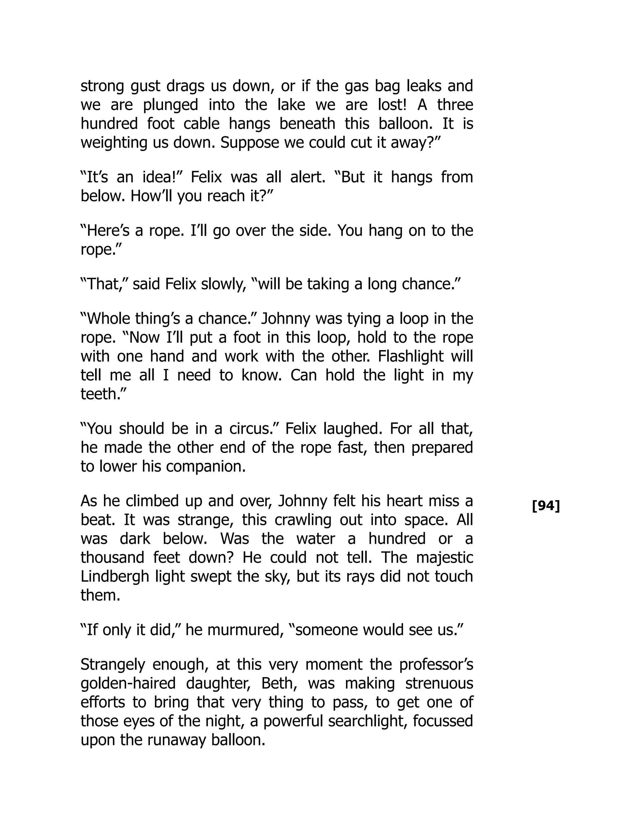[94]
strong gust drags us down, or if the gas bag leaks and
we are plunged into the lake we are lost! A three
hundred foot cable hangs beneath this balloon. It is
weighting us down. Suppose we could cut it away?”
“It’s an idea!” Felix was all alert. “But it hangs from
below. How’ll you reach it?”
“Here’s a rope. I’ll go over the side. You hang on to the
rope.”
“That,” said Felix slowly, “will be taking a long chance.”
“Whole thing’s a chance.” Johnny was tying a loop in the
rope. “Now I’ll put a foot in this loop, hold to the rope
with one hand and work with the other. Flashlight will
tell me all I need to know. Can hold the light in my
teeth.”
“You should be in a circus.” Felix laughed. For all that,
he made the other end of the rope fast, then prepared
to lower his companion.
As he climbed up and over, Johnny felt his heart miss a
beat. It was strange, this crawling out into space. All
was dark below. Was the water a hundred or a
thousand feet down? He could not tell. The majestic
Lindbergh light swept the sky, but its rays did not touch
them.
“If only it did,” he murmured, “someone would see us.”
Strangely enough, at this very moment the professor’s
golden-haired daughter, Beth, was making strenuous
efforts to bring that very thing to pass, to get one of
those eyes of the night, a powerful searchlight, focussed
upon the runaway balloon.
 