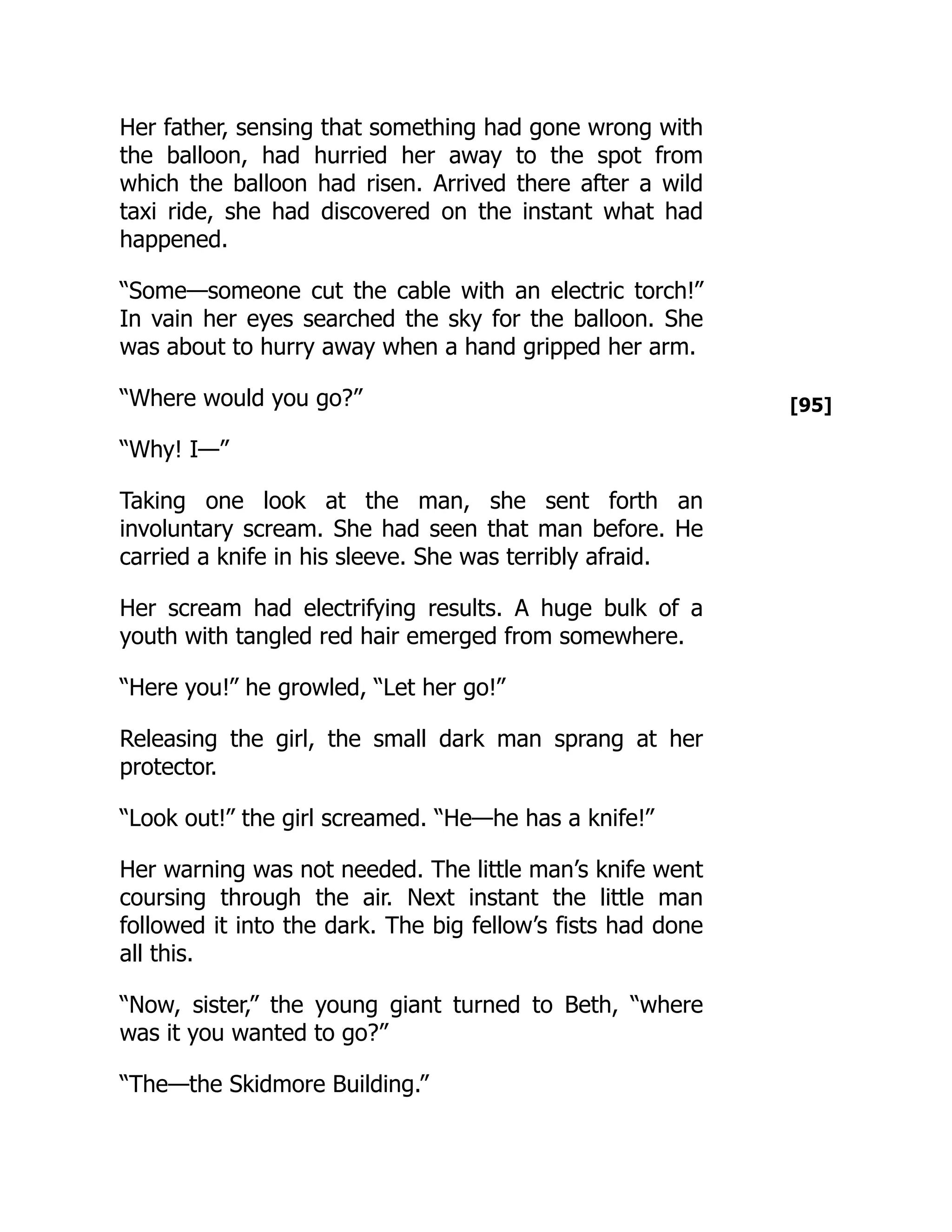 [95]
Her father, sensing that something had gone wrong with
the balloon, had hurried her away to the spot from
which the balloon had risen. Arrived there after a wild
taxi ride, she had discovered on the instant what had
happened.
“Some—someone cut the cable with an electric torch!”
In vain her eyes searched the sky for the balloon. She
was about to hurry away when a hand gripped her arm.
“Where would you go?”
“Why! I—”
Taking one look at the man, she sent forth an
involuntary scream. She had seen that man before. He
carried a knife in his sleeve. She was terribly afraid.
Her scream had electrifying results. A huge bulk of a
youth with tangled red hair emerged from somewhere.
“Here you!” he growled, “Let her go!”
Releasing the girl, the small dark man sprang at her
protector.
“Look out!” the girl screamed. “He—he has a knife!”
Her warning was not needed. The little man’s knife went
coursing through the air. Next instant the little man
followed it into the dark. The big fellow’s fists had done
all this.
“Now, sister,” the young giant turned to Beth, “where
was it you wanted to go?”
“The—the Skidmore Building.”
 