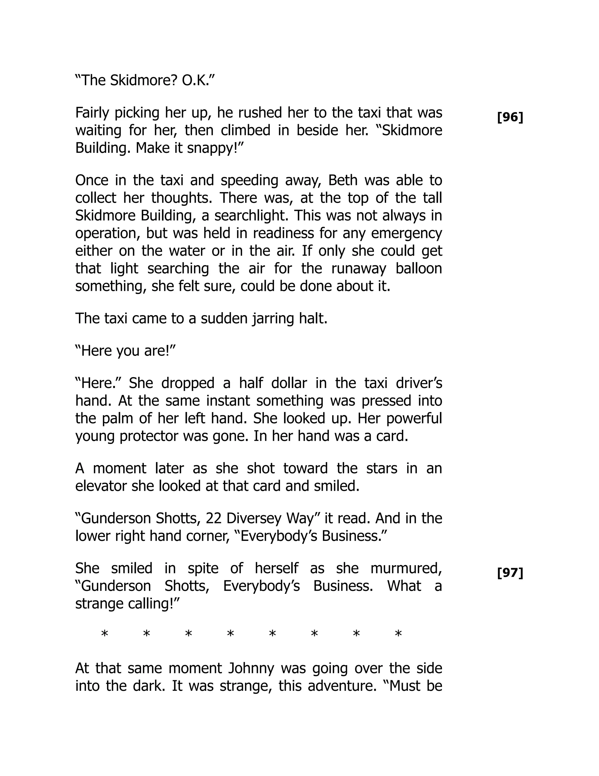 [96]
[97]
“The Skidmore? O.K.”
Fairly picking her up, he rushed her to the taxi that was
waiting for her, then climbed in beside her. “Skidmore
Building. Make it snappy!”
Once in the taxi and speeding away, Beth was able to
collect her thoughts. There was, at the top of the tall
Skidmore Building, a searchlight. This was not always in
operation, but was held in readiness for any emergency
either on the water or in the air. If only she could get
that light searching the air for the runaway balloon
something, she felt sure, could be done about it.
The taxi came to a sudden jarring halt.
“Here you are!”
“Here.” She dropped a half dollar in the taxi driver’s
hand. At the same instant something was pressed into
the palm of her left hand. She looked up. Her powerful
young protector was gone. In her hand was a card.
A moment later as she shot toward the stars in an
elevator she looked at that card and smiled.
“Gunderson Shotts, 22 Diversey Way” it read. And in the
lower right hand corner, “Everybody’s Business.”
She smiled in spite of herself as she murmured,
“Gunderson Shotts, Everybody’s Business. What a
strange calling!”
* * * * * * * *
At that same moment Johnny was going over the side
into the dark. It was strange, this adventure. “Must be
 