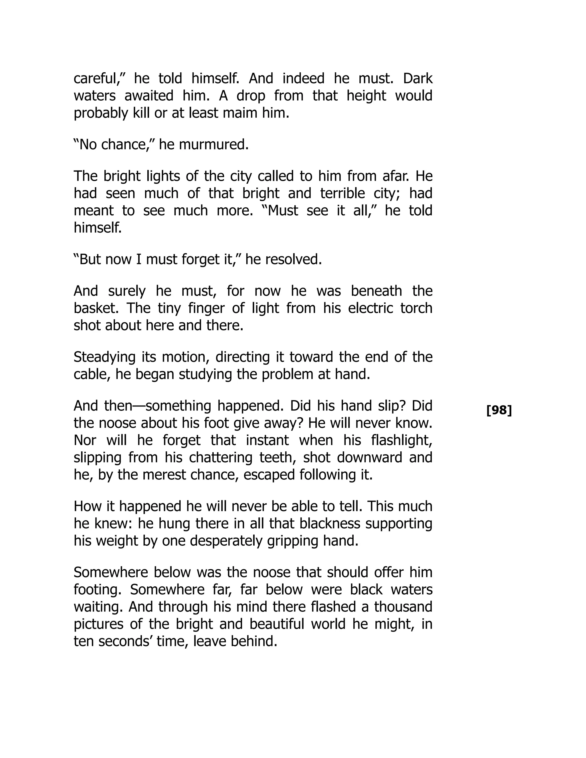 [98]
careful,” he told himself. And indeed he must. Dark
waters awaited him. A drop from that height would
probably kill or at least maim him.
“No chance,” he murmured.
The bright lights of the city called to him from afar. He
had seen much of that bright and terrible city; had
meant to see much more. “Must see it all,” he told
himself.
“But now I must forget it,” he resolved.
And surely he must, for now he was beneath the
basket. The tiny finger of light from his electric torch
shot about here and there.
Steadying its motion, directing it toward the end of the
cable, he began studying the problem at hand.
And then—something happened. Did his hand slip? Did
the noose about his foot give away? He will never know.
Nor will he forget that instant when his flashlight,
slipping from his chattering teeth, shot downward and
he, by the merest chance, escaped following it.
How it happened he will never be able to tell. This much
he knew: he hung there in all that blackness supporting
his weight by one desperately gripping hand.
Somewhere below was the noose that should offer him
footing. Somewhere far, far below were black waters
waiting. And through his mind there flashed a thousand
pictures of the bright and beautiful world he might, in
ten seconds’ time, leave behind.
 