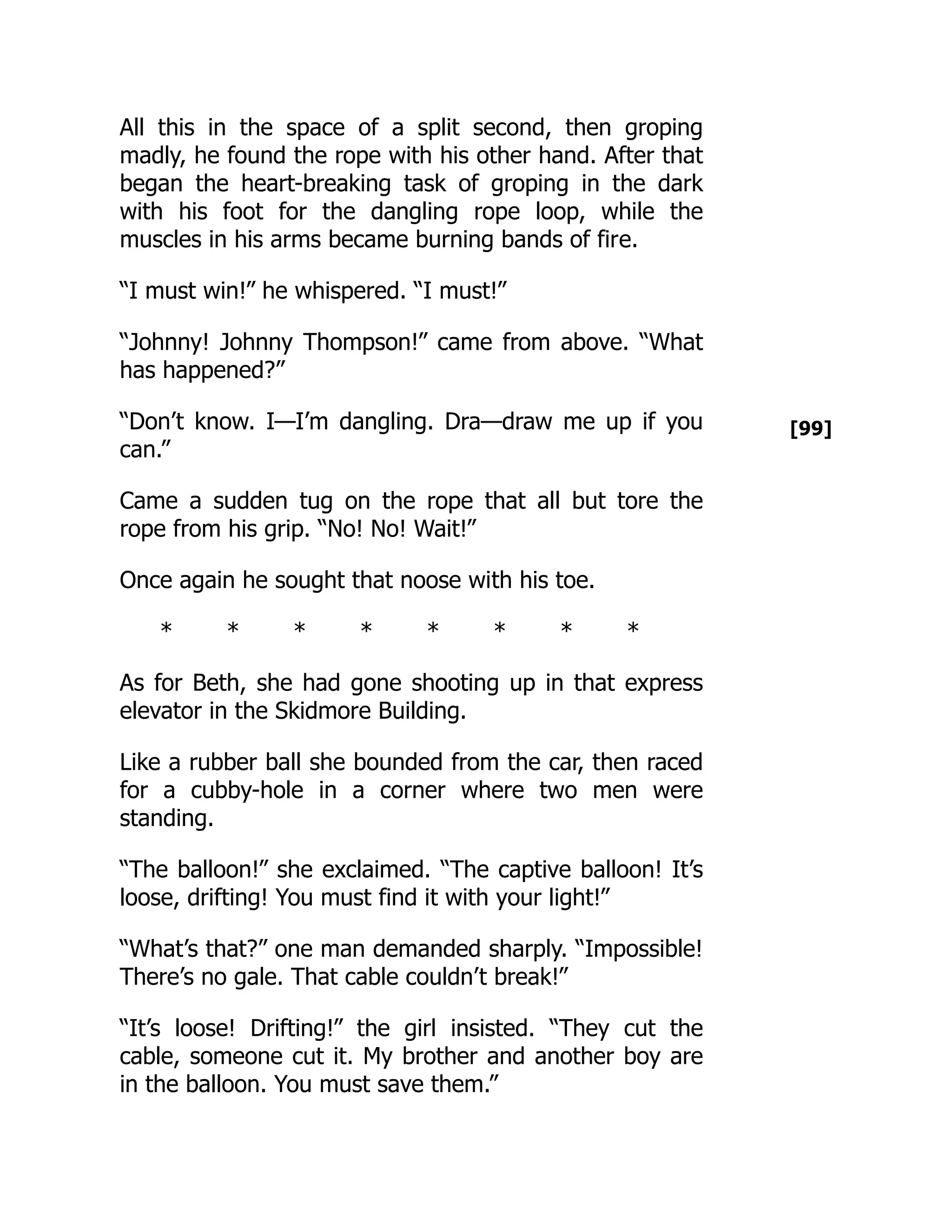 [99]
All this in the space of a split second, then groping
madly, he found the rope with his other hand. After that
began the heart-breaking task of groping in the dark
with his foot for the dangling rope loop, while the
muscles in his arms became burning bands of fire.
“I must win!” he whispered. “I must!”
“Johnny! Johnny Thompson!” came from above. “What
has happened?”
“Don’t know. I—I’m dangling. Dra—draw me up if you
can.”
Came a sudden tug on the rope that all but tore the
rope from his grip. “No! No! Wait!”
Once again he sought that noose with his toe.
* * * * * * * *
As for Beth, she had gone shooting up in that express
elevator in the Skidmore Building.
Like a rubber ball she bounded from the car, then raced
for a cubby-hole in a corner where two men were
standing.
“The balloon!” she exclaimed. “The captive balloon! It’s
loose, drifting! You must find it with your light!”
“What’s that?” one man demanded sharply. “Impossible!
There’s no gale. That cable couldn’t break!”
“It’s loose! Drifting!” the girl insisted. “They cut the
cable, someone cut it. My brother and another boy are
in the balloon. You must save them.”
 