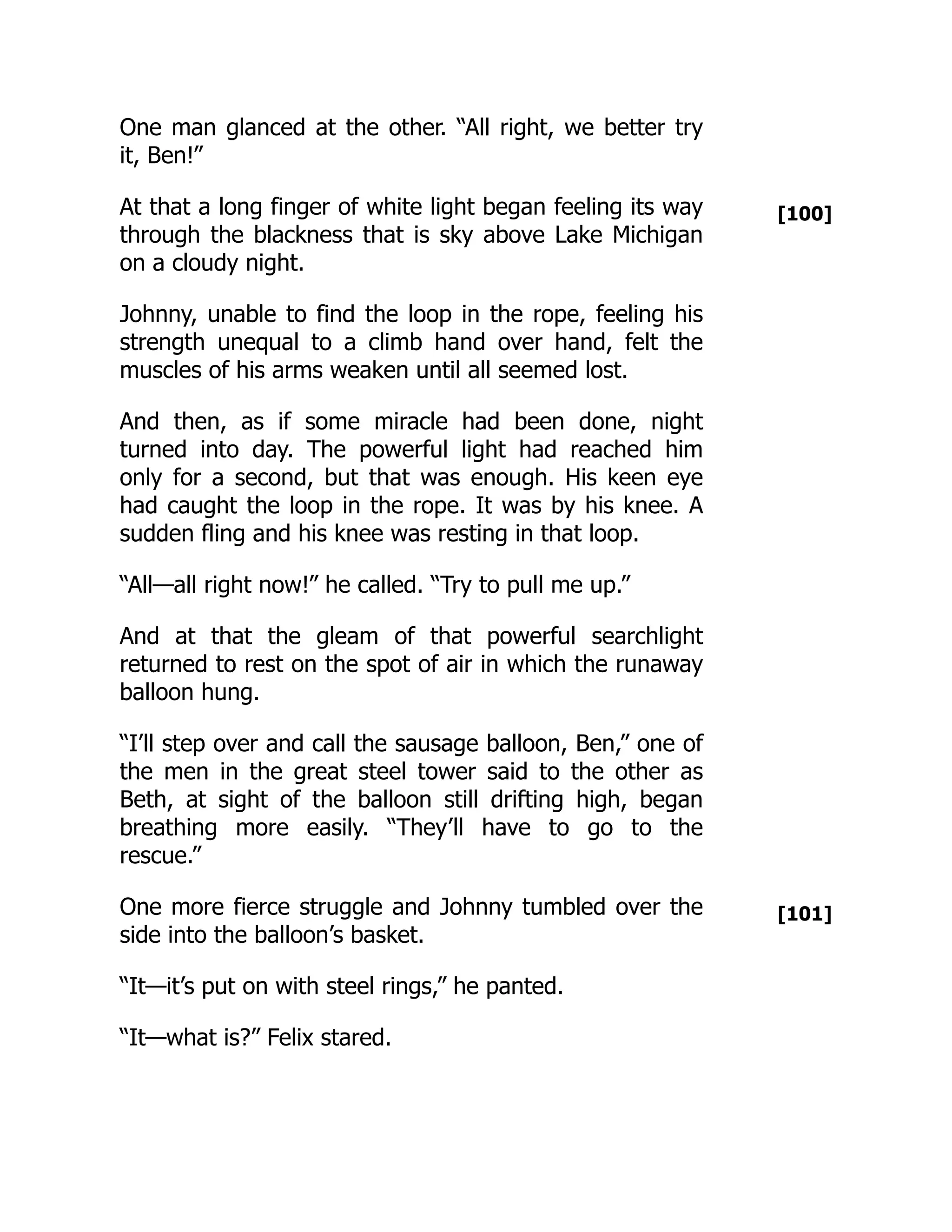 [100]
[101]
One man glanced at the other. “All right, we better try
it, Ben!”
At that a long finger of white light began feeling its way
through the blackness that is sky above Lake Michigan
on a cloudy night.
Johnny, unable to find the loop in the rope, feeling his
strength unequal to a climb hand over hand, felt the
muscles of his arms weaken until all seemed lost.
And then, as if some miracle had been done, night
turned into day. The powerful light had reached him
only for a second, but that was enough. His keen eye
had caught the loop in the rope. It was by his knee. A
sudden fling and his knee was resting in that loop.
“All—all right now!” he called. “Try to pull me up.”
And at that the gleam of that powerful searchlight
returned to rest on the spot of air in which the runaway
balloon hung.
“I’ll step over and call the sausage balloon, Ben,” one of
the men in the great steel tower said to the other as
Beth, at sight of the balloon still drifting high, began
breathing more easily. “They’ll have to go to the
rescue.”
One more fierce struggle and Johnny tumbled over the
side into the balloon’s basket.
“It—it’s put on with steel rings,” he panted.
“It—what is?” Felix stared.
 