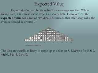 Expected Value Expected value can be thought of as an  average over time . When rolling dice, it is unrealistic to expect a 7 every time. However, 7  is  the  expected value  for a roll of two dice. This means that after  many  rolls, the average should lie around 7. The dice are equally as likely to come up as a 6 as an 8. Likewise for 5 & 9, 4&10, 3 &11, 2 & 12. 