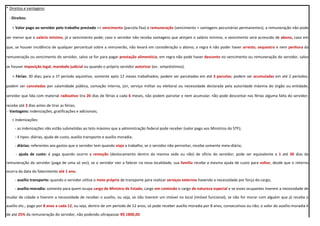 * Direitos e vantagens:
- Direitos:
> Valor pago ao servidor pelo trabalho prestado >> vencimento (parcela fixa) e remuneração (vencimento + vantagens pecuniárias permanentes); a remuneração não pode
ser menor que o salário mínimo, já o vencimento pode; caso o servidor não receba vantagens que atinjam o salário mínimo, o vencimento será acrescido de abono, caso em
que, se houver incidência de qualquer percentual sobre a remunerão, não levará em consideração o abono; a regra é não poder haver arresto, sequestro e nem penhora da
remuneração ou vencimento do servidor, salvo se for para pagar prestação alimentícia; em regra não pode haver desconto no vencimento ou remuneração do servidor, salvo
se houver imposição legal, mandado judicial ou quando o próprio servidor autorizar (ex.: empréstimos).
> Férias: 30 dias; para o 1º período aquisitivo, somente após 12 meses trabalhados; podem ser parceladas em até 3 parcelas; podem ser acumuladas em até 2 períodos;
podem ser canceladas por calamidade pública, comoção interna, júri, serviço militar ou eleitoral ou necessidade declarada pela autoridade máxima do órgão ou entidade;
servidor que lida com material radioativo tira 20 dias de férias a cada 6 meses, não podem parcelar e nem acumular; não pode descontar nas férias alguma falta do servidor;
recebe até 2 dias antes de tirar as férias;
- Vantagens: indenizações, gratificações e adicionais;
> Indenizações:
- as indenizações não estão submetidas ao teto máximo que a administração federal pode receber (valor pago aos Ministros do STF);
- 4 tipos: diárias, ajuda de custo, auxílio transporte e auxílio moradia;
- diárias: referentes aos gastos que o servidor tem quando viaja a trabalho; se o servidor não pernoitar, recebe somente meia-diária;
- ajuda de custo: é paga quando ocorre a remoção (deslocamento dentro da mesma sede ou não) de ofício do servidor; pode ser equivalente a 1 até 30 dias da
remuneração do servidor (paga de uma só vez); se o servidor vier a falecer na nova localidade, sua família recebe a mesma ajuda de custo para voltar, desde que o retorno
ocorra da data do falecimento até 1 ano;
- auxílio transporte: quando o servidor utiliza o meio próprio de transporte para realizar serviços externos havendo a necessidade por força do cargo;
- auxílio-moradia: somente para quem ocupa cargo de Ministro de Estado, cargo em comissão e cargo de natureza especial e se esses ocupantes tiverem a necessidade de
mudar de cidade e tiverem a necessidade de receber o auxílio, ou seja, se não tiverem um imóvel no local (imóvel funcional), se não for morar com alguém que já receba o
auxílio etc.; pago por 8 anos a cada 12, ou seja, dentro de um período de 12 anos, só pode receber auxílio moradia por 8 anos, consecutivos ou não; o valor do auxílio-moradia é
de até 25% da remuneração do servidor, não podendo ultrapassar R$ 1800,00.
 