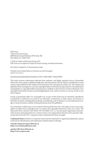 CRC Press
Taylor & Francis Group
6000 Broken Sound Parkway NW, Suite 300
Boca Raton, FL 33487-2742
© 2011 by Taylor and Francis Group, LLC
CRC Press is an imprint of Taylor & Francis Group, an Informa business
No claim to original U.S. Government works
Printed in the United States of America on acid-free paper
10 9 8 7 6 5 4 3 2 1
International Standard Book Number-13: 978-1-4200-6086-7 (Ebook-PDF)
This book contains information obtained from authentic and highly regarded sources. Reasonable
efforts have been made to publish reliable data and information, but the author and publisher cannot
assume responsibility for the validity of all materials or the consequences of their use. The authors and
publishers have attempted to trace the copyright holders of all material reproduced in this publication
and apologize to copyright holders if permission to publish in this form has not been obtained. If any
copyright material has not been acknowledged please write and let us know so we may rectify in any
future reprint.
Except as permitted under U.S. Copyright Law, no part of this book may be reprinted, reproduced,
transmitted, or utilized in any form by any electronic, mechanical, or other means, now known or
hereafter invented, including photocopying, microfilming, and recording, or in any information stor-
age or retrieval system, without written permission from the publishers.
For permission to photocopy or use material electronically from this work, please access www.copy-
right.com (http://www.copyright.com/) or contact the Copyright Clearance Center, Inc. (CCC), 222
Rosewood Drive, Danvers, MA 01923, 978-750-8400. CCC is a not-for-profit organization that pro-
vides licenses and registration for a variety of users. For organizations that have been granted a pho-
tocopy license by the CCC, a separate system of payment has been arranged.
Trademark Notice: Product or corporate names may be trademarks or registered trademarks, and are
used only for identification and explanation without intent to infringe.
Visit the Taylor & Francis Web site at
http://www.taylorandfrancis.com
and the CRC Press Web site at
http://www.crcpress.com
 