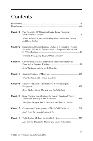 vii
© 2011 by Taylor & Francis Group, LLC
Contents
Introduction.
..............................................................................................................vii
Contributors............................................................................................................ xiii
Chapter 1 First Principles DFT Studies of Metal-Based Biological
and Biomimetic Systems.......................................................................1
Arturo Robertazzi, Alessandra Magistrato, Matteo Dal Peraro,
and Paolo Carloni
Chapter 2 Structural and Thermodynamic Studies of α-Synuclein Proteins
Related to Parkinson’s Disease: Impact of Aqueous Solution and
Fe3+ Coordination................................................................................29
Olivia M. Wise, Liang Xu, and Orkid Coskuner
Chapter 3 Carbohydrate and Trivalent Iron Ion Interactions in the Gas
Phase and in Aqueous Solution...........................................................83
Orkid Coskuner and Carlos A. González
Chapter 4 Aqueous Solutions of Metal Ions......................................................107
Orkid Coskuner and Thomas C. Allison
Chapter 5 Structure of Liquid Metal Surfaces: A First Principles
Perspective.......................................................................................135
Brent Walker, Nicola Marzari, and Carla Molteni
Chapter 6 Some Practical Considerations for Density Functional Theory
Studies of Chemistry at Metal Surfaces.
........................................... 163
Rudolph J. Magyar, Ann E. Mattsson, and Peter A. Schultz
Chapter 7 Computational Investigations of Metal Oxide Surfaces...................201
Emily A. A. Jarvis and Cynthia S. Lo
Chapter 8 Tight Binding Methods for Metallic Systems...................................225
Luis Rincón, Thomas C. Allison, and Carlos A. González
 