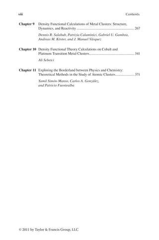 viii Contents
© 2011 by Taylor & Francis Group, LLC
Chapter 9 Density Functional Calculations of Metal Clusters: Structure,
Dynamics, and Reactivity.................................................................267
Dennis R. Salahub, Patrizia Calaminici, Gabriel U. Gamboa,
Andreas M. Köster, and J. Manuel Vásquez
Chapter 10 Density Functional Theory Calculations on Cobalt and
Platinum Transition Metal Clusters.
.................................................. 341
Ali Sebetci
Chapter 11 Exploring the Borderland between Physics and Chemistry:
Theoretical Methods in the Study of Atomic Clusters.
..................... 371
Yamil Simón-Manso, Carlos A. González,
and Patricio Fuentealba
 