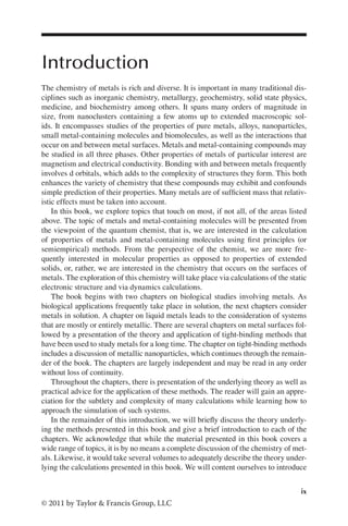 ix
© 2011 by Taylor & Francis Group, LLC
Introduction
The chemistry of metals is rich and diverse. It is important in many traditional dis-
ciplines such as inorganic chemistry, metallurgy, geochemistry, solid state physics,
medicine, and biochemistry among others. It spans many orders of magnitude in
size, from nanoclusters containing a few atoms up to extended macroscopic sol-
ids. It encompasses studies of the properties of pure metals, alloys, nanoparticles,
small metal-containing molecules and biomolecules, as well as the interactions that
occur on and between metal surfaces. Metals and metal-containing compounds may
be studied in all three phases. Other properties of metals of particular interest are
magnetism and electrical conductivity. Bonding with and between metals frequently
involves d orbitals, which adds to the complexity of structures they form. This both
enhances the variety of chemistry that these compounds may exhibit and confounds
simple prediction of their properties. Many metals are of sufficient mass that relativ-
istic effects must be taken into account.
In this book, we explore topics that touch on most, if not all, of the areas listed
above. The topic of metals and metal-containing molecules will be presented from
the viewpoint of the quantum chemist, that is, we are interested in the calculation
of properties of metals and metal-containing molecules using first principles (or
semiempirical) methods. From the perspective of the chemist, we are more fre-
quently interested in molecular properties as opposed to properties of extended
solids, or, rather, we are interested in the chemistry that occurs on the surfaces of
metals. The exploration of this chemistry will take place via calculations of the static
electronic structure and via dynamics calculations.
The book begins with two chapters on biological studies involving metals. As
biological applications frequently take place in solution, the next chapters consider
metals in solution. A chapter on liquid metals leads to the consideration of systems
that are mostly or entirely metallic. There are several chapters on metal surfaces fol-
lowed by a presentation of the theory and application of tight-binding methods that
have been used to study metals for a long time. The chapter on tight-binding methods
includes a discussion of metallic nanoparticles, which continues through the remain-
der of the book. The chapters are largely independent and may be read in any order
without loss of continuity.
Throughout the chapters, there is presentation of the underlying theory as well as
practical advice for the application of these methods. The reader will gain an appre-
ciation for the subtlety and complexity of many calculations while learning how to
approach the simulation of such systems.
In the remainder of this introduction, we will briefly discuss the theory underly-
ing the methods presented in this book and give a brief introduction to each of the
chapters. We acknowledge that while the material presented in this book covers a
wide range of topics, it is by no means a complete discussion of the chemistry of met-
als. Likewise, it would take several volumes to adequately describe the theory under-
lying the calculations presented in this book. We will content ourselves to introduce
 