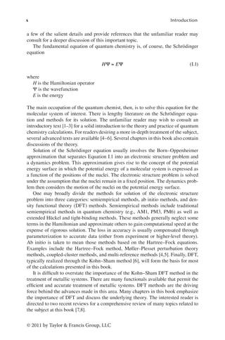 x Introduction
© 2011 by Taylor & Francis Group, LLC
a few of the salient details and provide references that the unfamiliar reader may
consult for a deeper discussion of this important topic.
The fundamental equation of quantum chemistry is, of course, the Schrödinger
equation
H E
Ψ Ψ
= (I.1)
where
H is the Hamiltonian operator
Ψ is the wavefunction
E is the energy
The main occupation of the quantum chemist, then, is to solve this equation for the
molecular system of interest. There is lengthy literature on the Schrödinger equa-
tion and methods for its solution. The unfamiliar reader may wish to consult an
introductory text [1–3] for a solid introduction to the theory and practice of quantum
chemistry calculations. For readers desiring a more in-depth treatment of the subject,
several advanced texts are available [4–6]. Several chapters in this book also contain
discussions of the theory.
Solution of the Schrödinger equation usually involves the Born–Oppenheimer
approximation that separates Equation I.1 into an electronic structure problem and
a dynamics problem. This approximation gives rise to the concept of the potential
energy surface in which the potential energy of a molecular system is expressed as
a function of the positions of the nuclei. The electronic structure problem is solved
under the assumption that the nuclei remain in a fixed position. The dynamics prob-
lem then considers the motion of the nuclei on the potential energy surface.
One may broadly divide the methods for solution of the electronic structure
problem into three categories: semiempirical methods, ab initio methods, and den-
sity functional theory (DFT) methods. Semiempirical methods include traditional
semiempirical methods in quantum chemistry (e.g., AM1, PM3, PM6) as well as
extended Hückel and tight-binding methods. These methods generally neglect some
terms in the Hamiltonian and approximate others to gain computational speed at the
expense of rigorous solution. The loss in accuracy is usually compensated through
parameterization to accurate data (either from experiment or higher-level theory).
Ab initio is taken to mean those methods based on the Hartree–Fock equations.
Examples include the Hartree–Fock method, Møller–Plesset perturbation theory
methods, coupled-cluster methods, and multi-reference methods [4,5]. Finally, DFT,
typically realized through the Kohn–Sham method [6], will form the basis for most
of the calculations presented in this book.
It is difficult to overstate the importance of the Kohn–Sham DFT method in the
treatment of metallic systems. There are many functionals available that permit the
efficient and accurate treatment of metallic systems. DFT methods are the driving
force behind the advances made in this area. Many chapters in this book emphasize
the importance of DFT and discuss the underlying theory. The interested reader is
directed to two recent reviews for a comprehensive review of many topics related to
the subject at this book [7,8].
 