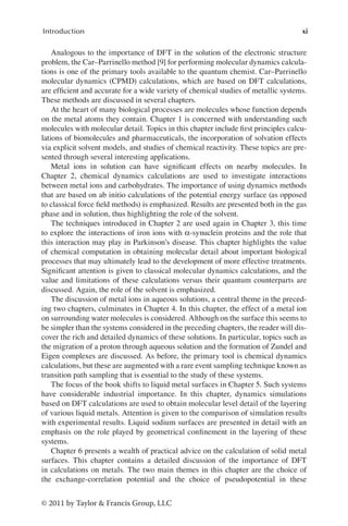 xi
Introduction
© 2011 by Taylor & Francis Group, LLC
Analogous to the importance of DFT in the solution of the electronic structure
problem, the Car–Parrinello method [9] for performing molecular dynamics calcula-
tions is one of the primary tools available to the quantum chemist. Car–Parrinello
molecular dynamics (CPMD) calculations, which are based on DFT calculations,
are efficient and accurate for a wide variety of chemical studies of metallic systems.
These methods are discussed in several chapters.
At the heart of many biological processes are molecules whose function depends
on the metal atoms they contain. Chapter 1 is concerned with understanding such
molecules with molecular detail. Topics in this chapter include first principles calcu-
lations of biomolecules and pharmaceuticals, the incorporation of solvation effects
via explicit solvent models, and studies of chemical reactivity. These topics are pre-
sented through several interesting applications.
Metal ions in solution can have significant effects on nearby molecules. In
Chapter 2, chemical dynamics calculations are used to investigate interactions
between metal ions and carbohydrates. The importance of using dynamics methods
that are based on ab initio calculations of the potential energy surface (as opposed
to classical force field methods) is emphasized. Results are presented both in the gas
phase and in solution, thus highlighting the role of the solvent.
The techniques introduced in Chapter 2 are used again in Chapter 3, this time
to explore the interactions of iron ions with α-synuclein proteins and the role that
this interaction may play in Parkinson’s disease. This chapter highlights the value
of chemical computation in obtaining molecular detail about important biological
processes that may ultimately lead to the development of more effective treatments.
Significant attention is given to classical molecular dynamics calculations, and the
value and limitations of these calculations versus their quantum counterparts are
discussed. Again, the role of the solvent is emphasized.
The discussion of metal ions in aqueous solutions, a central theme in the preced-
ing two chapters, culminates in Chapter 4. In this chapter, the effect of a metal ion
on surrounding water molecules is considered. Although on the surface this seems to
be simpler than the systems considered in the preceding chapters, the reader will dis-
cover the rich and detailed dynamics of these solutions. In particular, topics such as
the migration of a proton through aqueous solution and the formation of Zundel and
Eigen complexes are discussed. As before, the primary tool is chemical dynamics
calculations, but these are augmented with a rare event sampling technique known as
transition path sampling that is essential to the study of these systems.
The focus of the book shifts to liquid metal surfaces in Chapter 5. Such systems
have considerable industrial importance. In this chapter, dynamics simulations
based on DFT calculations are used to obtain molecular level detail of the layering
of various liquid metals. Attention is given to the comparison of simulation results
with experimental results. Liquid sodium surfaces are presented in detail with an
emphasis on the role played by geometrical confinement in the layering of these
systems.
Chapter 6 presents a wealth of practical advice on the calculation of solid metal
surfaces. This chapter contains a detailed discussion of the importance of DFT
in calculations on metals. The two main themes in this chapter are the choice of
the exchange-correlation potential and the choice of pseudopotential in these
 