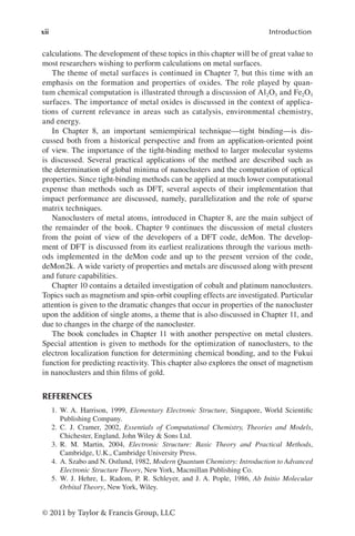 xii Introduction
© 2011 by Taylor & Francis Group, LLC
calculations. The development of these topics in this chapter will be of great value to
most researchers wishing to perform calculations on metal surfaces.
The theme of metal surfaces is continued in Chapter 7, but this time with an
emphasis on the formation and properties of oxides. The role played by quan-
tum chemical computation is illustrated through a discussion of Al2O3 and Fe2O3
surfaces. The importance of metal oxides is discussed in the context of applica-
tions of current relevance in areas such as catalysis, environmental chemistry,
and energy.
In Chapter 8, an important semiempirical technique—tight binding—is dis-
cussed both from a historical perspective and from an application-oriented point
of view. The importance of the tight-binding method to larger molecular systems
is discussed. Several practical applications of the method are described such as
the determination of global minima of nanoclusters and the computation of optical
properties. Since tight-binding methods can be applied at much lower computational
expense than methods such as DFT, several aspects of their implementation that
impact performance are discussed, namely, parallelization and the role of sparse
matrix techniques.
Nanoclusters of metal atoms, introduced in Chapter 8, are the main subject of
the remainder of the book. Chapter 9 continues the discussion of metal clusters
from the point of view of the developers of a DFT code, deMon. The develop-
ment of DFT is discussed from its earliest realizations through the various meth-
ods implemented in the deMon code and up to the present version of the code,
deMon2k. A wide variety of properties and metals are discussed along with present
and future capabilities.
Chapter 10 contains a detailed investigation of cobalt and platinum nanoclusters.
Topics such as magnetism and spin-orbit coupling effects are investigated. Particular
attention is given to the dramatic changes that occur in properties of the nanocluster
upon the addition of single atoms, a theme that is also discussed in Chapter 11, and
due to changes in the charge of the nanocluster.
The book concludes in Chapter 11 with another perspective on metal clusters.
Special attention is given to methods for the optimization of nanoclusters, to the
electron localization function for determining chemical bonding, and to the Fukui
function for predicting reactivity. This chapter also explores the onset of magnetism
in nanoclusters and thin films of gold.
REFERENCES
1. W. A. Harrison, 1999, Elementary Electronic Structure, Singapore, World Scientific
Publishing Company.
2. C. J. Cramer, 2002, Essentials of Computational Chemistry, Theories and Models,
Chichester, England, John Wiley & Sons Ltd.
3. R. M. Martin, 2004, Electronic Structure: Basic Theory and Practical Methods,
Cambridge, U.K., Cambridge University Press.
4. A. Szabo and N. Ostlund, 1982, Modern Quantum Chemistry: Introduction to Advanced
Electronic Structure Theory, New York, Macmillan Publishing Co.
5. W. J. Hehre, L. Radom, P. R. Schleyer, and J. A. Pople, 1986, Ab Initio Molecular
Orbital Theory, New York, Wiley.
 
