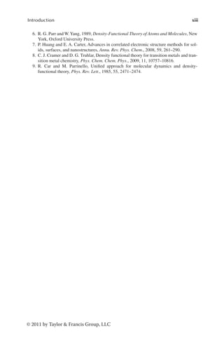 xiii
Introduction
© 2011 by Taylor & Francis Group, LLC
6. R. G. Parr and W.Yang, 1989, Density-Functional Theory of Atoms and Molecules, New
York, Oxford University Press.
7. P. Huang and E. A. Carter, Advances in correlated electronic structure methods for sol-
ids, surfaces, and nanostructures, Annu. Rev. Phys. Chem., 2008, 59, 261–290.
8. C. J. Cramer and D. G. Truhlar, Density functional theory for transition metals and tran-
sition metal chemistry, Phys. Chem. Chem. Phys., 2009, 11, 10757–10816.
9. R. Car and M. Parrinello, Unified approach for molecular dynamics and density-
functional theory, Phys. Rev. Lett., 1985, 55, 2471–2474.
 