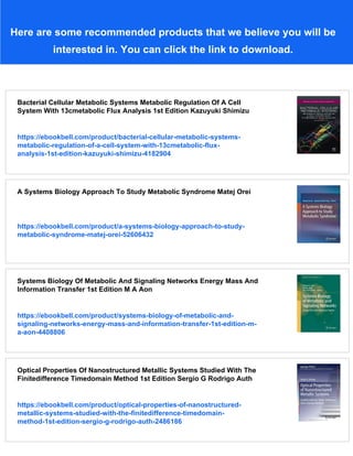 Here are some recommended products that we believe you will be
interested in. You can click the link to download.
Bacterial Cellular Metabolic Systems Metabolic Regulation Of A Cell
System With 13cmetabolic Flux Analysis 1st Edition Kazuyuki Shimizu
https://ebookbell.com/product/bacterial-cellular-metabolic-systems-
metabolic-regulation-of-a-cell-system-with-13cmetabolic-flux-
analysis-1st-edition-kazuyuki-shimizu-4182904
A Systems Biology Approach To Study Metabolic Syndrome Matej Orei
https://ebookbell.com/product/a-systems-biology-approach-to-study-
metabolic-syndrome-matej-orei-52606432
Systems Biology Of Metabolic And Signaling Networks Energy Mass And
Information Transfer 1st Edition M A Aon
https://ebookbell.com/product/systems-biology-of-metabolic-and-
signaling-networks-energy-mass-and-information-transfer-1st-edition-m-
a-aon-4408806
Optical Properties Of Nanostructured Metallic Systems Studied With The
Finitedifference Timedomain Method 1st Edition Sergio G Rodrigo Auth
https://ebookbell.com/product/optical-properties-of-nanostructured-
metallic-systems-studied-with-the-finitedifference-timedomain-
method-1st-edition-sergio-g-rodrigo-auth-2486186
 