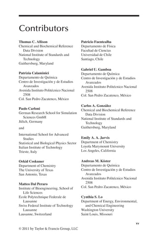 xv
© 2011 by Taylor & Francis Group, LLC
Contributors
Thomas C. Allison
Chemical and Biochemical Reference
Data Division
National Institute of Standards and
Technology
Gaithersburg, Maryland
Patrizia Calaminici
Departamento de Química
Centro de Investigación y de Estudios
Avanzados
Avenida Instituto Politécnico Nacional
2508
Col. San Pedro Zacatenco, México
Paolo Carloni
German Research School for Simulation
Sciences GmbH
Jülich, Germany
and
International School for Advanced
Studies
Statistical and Biological Physics Sector
Italian Institute of Technology
Trieste, Italy
Orkid Coskuner
Department of Chemistry
The University of Texas
San Antonio, Texas
Matteo Dal Peraro
Institute of Bioengineering, School of
Life Sciences
Ecole Polytechnique Federale de
Lausanne
Swiss Federal Institute of Technology
Lausanne
Lausanne, Switzerland
Patricio Fuentealba
Departamento de Física
Facultad de Ciencias
Universidad de Chile
Santiago, Chile
Gabriel U. Gamboa
Departamento de Química
Centro de Investigación y de Estudios
Avanzados
Avenida Instituto Politécnico Nacional
2508
Col. San Pedro Zacatenco, México
Carlos A. González
Chemical and Biochemical Reference
Data Division
National Institute of Standards and
Technology
Gaithersburg, Maryland
Emily A. A. Jarvis
Department of Chemistry
Loyola Marymount University
Los Angeles, California
Andreas M. Köster
Departamento de Química
Centro de Investigación y de Estudios
Avanzados
Avenida Instituto Politécnico Nacional
2508
Col. San Pedro Zacatenco, México
Cynthia S. Lo
Department of Energy, Environmental,
and Chemical Engineering
Washington University
Saint Louis, Missouri
 