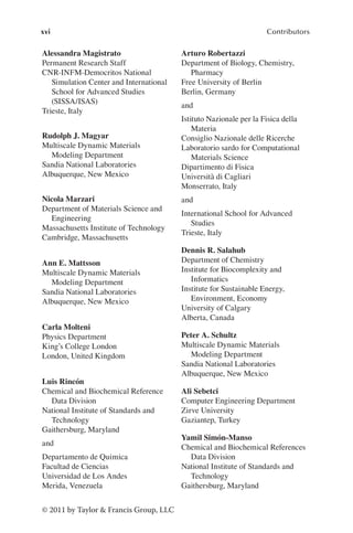 xvi Contributors
© 2011 by Taylor & Francis Group, LLC
Alessandra Magistrato
Permanent Research Staff
CNR-INFM-Democritos National
Simulation Center and International
School for Advanced Studies
(SISSA/ISAS)
Trieste, Italy
Rudolph J. Magyar
Multiscale Dynamic Materials
Modeling Department
Sandia National Laboratories
Albuquerque, New Mexico
Nicola Marzari
Department of Materials Science and
Engineering
Massachusetts Institute of Technology
Cambridge, Massachusetts
Ann E. Mattsson
Multiscale Dynamic Materials
Modeling Department
Sandia National Laboratories
Albuquerque, New Mexico
Carla Molteni
Physics Department
King’s College London
London, United Kingdom
Luis Rincón
Chemical and Biochemical Reference
Data Division
National Institute of Standards and
Technology
Gaithersburg, Maryland
and
Departamento de Quimica
Facultad de Ciencias
Universidad de Los Andes
Merida, Venezuela
Arturo Robertazzi
Department of Biology, Chemistry,
Pharmacy
Free University of Berlin
Berlin, Germany
and
Istituto Nazionale per la Fisica della
Materia
Consiglio Nazionale delle Ricerche
Laboratorio sardo for Computational
Materials Science
Dipartimento di Fisica
Università di Cagliari
Monserrato, Italy
and
International School for Advanced
Studies
Trieste, Italy
Dennis R. Salahub
Department of Chemistry
Institute for Biocomplexity and
Informatics
Institute for Sustainable Energy,
Environment, Economy
University of Calgary
Alberta, Canada
Peter A. Schultz
Multiscale Dynamic Materials
Modeling Department
Sandia National Laboratories
Albuquerque, New Mexico
Ali Sebetci
Computer Engineering Department
Zirve University
Gaziantep, Turkey
Yamil Simón-Manso
Chemical and Biochemical References
Data Division
National Institute of Standards and
Technology
Gaithersburg, Maryland
 
