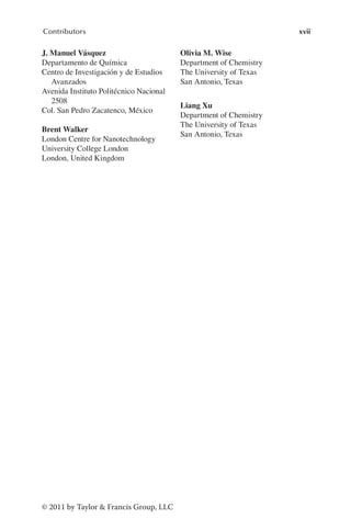 xvii
Contributors
© 2011 by Taylor & Francis Group, LLC
J. Manuel Vásquez
Departamento de Química
Centro de Investigación y de Estudios
Avanzados
Avenida Instituto Politécnico Nacional
2508
Col. San Pedro Zacatenco, México
Brent Walker
London Centre for Nanotechnology
University College London
London, United Kingdom
Olivia M. Wise
Department of Chemistry
The University of Texas
San Antonio, Texas
Liang Xu
Department of Chemistry
The University of Texas
San Antonio, Texas
 