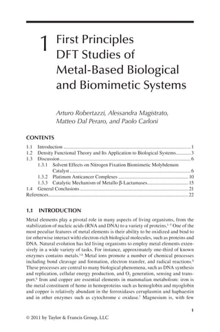 1
© 2011 by Taylor & Francis Group, LLC
1 First Principles
DFT Studies of
Metal-Based Biological
and Biomimetic Systems
Arturo Robertazzi, Alessandra Magistrato,
Matteo Dal Peraro, and Paolo Carloni
1.1 INTRODUCTION
Metal elements play a pivotal role in many aspects of living organisms, from the
stabilization of nucleic acids (RNA and DNA) to a variety of proteins.1–5 One of the
most peculiar features of metal elements is their ability to be oxidized and bind to
(or otherwise interact with) electron-rich biological molecules, such as proteins and
DNA. Natural evolution has led living organisms to employ metal elements exten-
sively in a wide variety of tasks. For instance, approximately one-third of known
enzymes contains metals.1,6 Metal ions promote a number of chemical processes
including bond cleavage and formation, electron transfer, and radical reactions.6
These processes are central to many biological phenomena, such as DNA synthesis
and replication, cellular energy production, and O2 generation, sensing and trans-
port.6 Iron and copper are essential elements in mammalian metabolism: iron is
the metal constituent of heme in hemoproteins such as hemoglobin and myoglobin
and copper is relatively abundant in the ferroxidases ceruplasmin and haphaestin
and in other enzymes such as cytochrome c oxidase.7 Magnesium is, with few
CONTENTS
1.1 Introduction.......................................................................................................1
1.2 Density Functional Theory and Its Application to Biological Systems............3
1.3 Discussion..........................................................................................................6
1.3.1 Solvent Effects on Nitrogen Fixation Biomimetic Molybdenum
Catalyst..................................................................................................6
1.3.2 Platinum Anticancer Complexes.........................................................10
1.3.3 Catalytic Mechanism of Metallo β-Lactamases.
.................................15
1.4 General Conclusions........................................................................................21
References.................................................................................................................22
 
