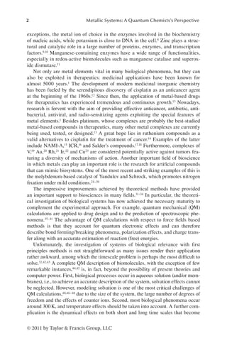 2 Metallic Systems: A Quantum Chemists’s Perspective
© 2011 by Taylor & Francis Group, LLC
exceptions, the metal ion of choice in the enzymes involved in the biochemistry
of nucleic acids, while potassium is close to DNA in the cell.8 Zinc plays a struc-
tural and catalytic role in a large number of proteins, enzymes, and transcription
factors.9,10 Manganese-containing enzymes have a wide range of functionalities,
especially in redox-active biomolecules such as manganese catalase and superox-
ide dismutase.11
Not only are metal elements vital in many biological phenomena, but they can
also be exploited in therapeutics: medicinal applications have been known for
almost 5000 years.1 The development of modern medicinal inorganic chemistry
has been fueled by the serendipitous discovery of cisplatin as an anticancer agent
at the beginning of the 1960s.12 Since then, the application of metal-based drugs
for therapeutics has experienced tremendous and continuous growth.13 Nowadays,
research is fervent with the aim of providing effective anticancer, antibiotic, anti-
bacterial, antiviral, and radio-sensitizing agents exploiting the special features of
metal elements.1 Besides platinum, whose complexes are probably the best-studied
metal-based compounds in therapeutics, many other metal complexes are currently
being used, tested, or designed.13 A great hope lies in ruthenium compounds as a
valid alternatives to cisplatin for the treatment of cancer.14 Examples of the latter
include NAMI-A,15 ICR,16 and Salder’s compounds.17,18 Furthermore, complexes of
V,19 Au,20 Rh,21 Ir,22 and Cu23 are considered potentially active against tumors fea-
turing a diversity of mechanisms of action. Another important field of bioscience
in which metals can play an important role is the research for artificial compounds
that can mimic biosystems. One of the most recent and striking examples of this is
the molybdenum-based catalyst of Yandulov and Schrock, which promotes nitrogen
fixation under mild conditions.24–30
The impressive improvements achieved by theoretical methods have provided
an important support to biosciences in many fields.31–34 In particular, the theoreti-
cal investigation of biological systems has now achieved the necessary maturity to
complement the experimental approach. For example, quantum mechanical (QM)
calculations are applied to drug design and to the prediction of spectroscopic phe-
nomena.35–41 The advantage of QM calculations with respect to force fields based
methods is that they account for quantum electronic effects and can therefore
describe bond forming/breaking phenomena, polarization effects, and charge trans-
fer along with an accurate estimation of reaction (free) energies.
Unfortunately, the investigation of systems of biological relevance with first
principles methods is not straightforward as many issues render their application
rather awkward, among which the timescale problem is perhaps the most difficult to
solve.32,42,43 A complete QM description of biomolecules, with the exception of few
remarkable instances,44,45 is, in fact, beyond the possibility of present theories and
computer power. First, biological processes occur in aqueous solution (and/or mem-
branes), i.e., to achieve an accurate description of the system, solvation effects cannot
be neglected. However, modeling solvation is one of the most critical challenges of
QM calculations,40,46–48 due to the size of the system, the large number of degrees of
freedom and the effects of counter ions. Second, most biological phenomena occur
around 300K, and temperature effects should be taken into account. A further com-
plication is the dynamical effects on both short and long time scales that become
 