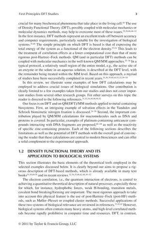 3
First Principles DFT Studies
© 2011 by Taylor & Francis Group, LLC
crucial for many biochemical phenomena that take place in the living cell.40 The use
of Density Functional Theory (DFT), possibly coupled with molecular mechanics or
molecular dynamics methods, may help to overcome most of these issues.35,39,40,48–52
In the first instance, DFT methods represent an excellent trade-off between accuracy
and computer requirements, particularly suitable for the investigation of biological
systems.35,40 The simple principle on which DFT is based is that of expressing the
total energy of the system as a functional of the electron density.53,54 This leads to
the treatment of correlation effects at a lower computational cost than that of more
rigorous post-Hartree–Fock methods. QM (and in particular DFT) methods can be
coupled with molecular mechanics in the well-known QM/MM approaches.55–58 In a
typical protocol, a relatively small region of the entire model, e.g., the active site of
an enzyme or the solute in an aqueous solution, is described at the DFT level, with
the remainder being treated within the MM level. Based on this approach, a myriad
of studies have been successfully completed in recent years.35,36,39,40,44,51,52,59–65
In this review, we illustrate some examples of how DFT calculations may be
employed to address crucial issues of biological simulations. Our contribution is
clearly limited to a few examples taken from our studies and does not cover impor-
tant studies from several other research groups. For other surveys on this topic the
reader is directed to the following references.31,32,34,40,49,50,52
Our focus is on DFT and on QM(DFT)/MM methods applied to metal-­
containing
biosystems. First, an intriguing example of solvation effects in the Yandulov and
Schrock biomimetic nitrogen fixation is discussed.24–30 Second, the important con-
tribution played by QM/MM calculations for macromolecules such as DNA and
proteins is covered. In particular, examples of platinum-containing anticancer com-
pounds interacting with DNA fragments are proposed,66–68 as well as the reactivity
of specific zinc-containing proteins. Each of the following sections describes the
limitations as well as the potential of DFT methods with the overall goal of convinc-
ing the reader that these calculations are central to modern biosciences and can offer
a solid complement to the experimental approach.
1.2 
DENSITY FUNCTIONAL THEORY AND ITS
APPLICATION TO BIOLOGICAL SYSTEMS
This section illustrates the basic elements of the theoretical tools employed in the
selected examples discussed below. It is clearly beyond our aims to propose a rig-
orous description of DFT-based methods, which is already available in many text
books53,54,69,70 and in recent reviews.32,34,35,40,42,48,50–52
The electron correlation, i.e., the quantum interaction of electrons, is central to
achieving a quantitative theoretical description of natural processes, especially those
for which, for instance, hydrophobic forces, weak H-bonding, transition metals,
covalent bond breaking/forming are important. The most rigorous approach to take
into account this physical feature is the use of post-Hartree–Fock (post-HF) meth-
ods, such as Møller–Plesset or coupled cluster methods. Successful applications of
these two systems of biological relevance are reviewed in references.32,42,43 However,
biological systems often contain many heavy atoms, and high-level correlated meth-
ods become rapidly prohibitive in computer time and resources. DFT, in contrast,
 