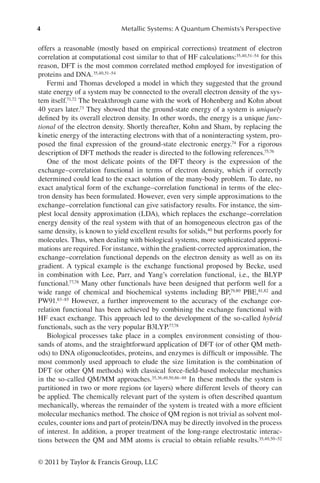 4 Metallic Systems: A Quantum Chemists’s Perspective
© 2011 by Taylor  Francis Group, LLC
offers a reasonable (mostly based on empirical corrections) treatment of electron
correlation at computational cost similar to that of HF calculations:35,40,51–54 for this
reason, DFT is the most common correlated method employed for investigation of
proteins and DNA.35,40,51–54
Fermi and Thomas developed a model in which they suggested that the ground
state energy of a system may be connected to the overall electron density of the sys-
tem itself.71,72 The breakthrough came with the work of Hohenberg and Kohn about
40 years later.73 They showed that the ground-state energy of a system is uniquely
defined by its overall electron density. In other words, the energy is a unique func-
tional of the electron density. Shortly thereafter, Kohn and Sham, by replacing the
kinetic energy of the interacting electrons with that of a noninteracting system, pro-
posed the final expression of the ground-state electronic energy.74 For a rigorous
description of DFT methods the reader is directed to the following references.75,76
One of the most delicate points of the DFT theory is the expression of the
exchange–correlation functional in terms of electron density, which if correctly
determined could lead to the exact solution of the many-body problem. To date, no
exact analytical form of the exchange–correlation functional in terms of the elec-
tron density has been formulated. However, even very simple approximations to the
exchange–correlation functional can give satisfactory results. For instance, the sim-
plest local density approximation (LDA), which replaces the exchange–correlation
energy density of the real system with that of an homogeneous electron gas of the
same density, is known to yield excellent results for solids,40 but performs poorly for
molecules. Thus, when dealing with biological systems, more sophisticated approxi-
mations are required. For instance, within the gradient-corrected approximation, the
exchange–correlation functional depends on the electron density as well as on its
gradient. A typical example is the exchange functional proposed by Becke, used
in combination with Lee, Parr, and Yang’s correlation functional, i.e., the BLYP
functional.77,78 Many other functionals have been designed that perform well for a
wide range of chemical and biochemical systems including BP,79,80 PBE,81,82 and
PW91.83–85 However, a further improvement to the accuracy of the exchange cor-
relation functional has been achieved by combining the exchange functional with
HF exact exchange. This approach led to the development of the so-called hybrid
functionals, such as the very popular B3LYP.77,78
Biological processes take place in a complex environment consisting of thou-
sands of atoms, and the straightforward application of DFT (or of other QM meth-
ods) to DNA oligonucleotides, proteins, and enzymes is difficult or impossible. The
most commonly used approach to elude the size limitation is the combination of
DFT (or other QM methods) with classical force-field-based molecular mechanics
in the so-called QM/MM approaches.35,36,49,50,86–88 In these methods the system is
partitioned in two or more regions (or layers) where different levels of theory can
be applied. The chemically relevant part of the system is often described quantum
mechanically, whereas the remainder of the system is treated with a more efficient
molecular mechanics method. The choice of QM region is not trivial as solvent mol-
ecules, counter ions and part of protein/DNA may be directly involved in the process
of interest. In addition, a proper treatment of the long-range electrostatic interac-
tions between the QM and MM atoms is crucial to obtain reliable results.35,40,50–52
 