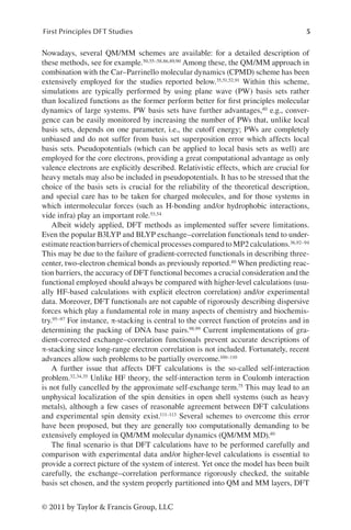 5
First Principles DFT Studies
© 2011 by Taylor  Francis Group, LLC
Nowadays, several QM/MM schemes are available: for a detailed description of
these methods, see for example.50,55–58,86,89,90 Among these, the QM/MM approach in
combination with the Car–Parrinello molecular dynamics (CPMD) scheme has been
extensively employed for the studies reported below.35,51,52,91 Within this scheme,
simulations are typically performed by using plane wave (PW) basis sets rather
than localized functions as the former perform better for first principles molecular
dynamics of large systems. PW basis sets have further advantages,40 e.g., conver-
gence can be easily monitored by increasing the number of PWs that, unlike local
basis sets, depends on one parameter, i.e., the cutoff energy; PWs are completely
unbiased and do not suffer from basis set superposition error which affects local
basis sets. Pseudopotentials (which can be applied to local basis sets as well) are
employed for the core electrons, providing a great computational advantage as only
valence electrons are explicitly described. Relativistic effects, which are crucial for
heavy metals may also be included in pseudopotentials. It has to be stressed that the
choice of the basis sets is crucial for the reliability of the theoretical description,
and special care has to be taken for charged molecules, and for those systems in
which intermolecular forces (such as H-bonding and/or hydrophobic interactions,
vide infra) play an important role.53,54
Albeit widely applied, DFT methods as implemented suffer severe limitations.
Even the popular B3LYP and BLYP exchange–correlation functionals tend to under-
estimate reaction barriers of chemical processes compared to MP2 calculations.36,92–94
This may be due to the failure of gradient-corrected functionals in describing three-
center, two-electron chemical bonds as previously reported.40 When predicting reac-
tion barriers, the accuracy of DFT functional becomes a crucial consideration and the
functional employed should always be compared with higher-level calculations (usu-
ally HF-based calculations with explicit electron correlation) and/or experimental
data. Moreover, DFT functionals are not capable of rigorously describing dispersive
forces which play a fundamental role in many aspects of chemistry and biochemis-
try.95–97 For instance, π-stacking is central to the correct function of proteins and in
determining the packing of DNA base pairs.98,99 Current implementations of gra-
dient-corrected exchange–correlation functionals prevent accurate descriptions of
π-stacking since long-range electron correlation is not included. Fortunately, recent
advances allow such problems to be partially overcome.100–110
A further issue that affects DFT calculations is the so-called self-interaction
problem.32,34,35 Unlike HF theory, the self-interaction term in Coulomb interaction
is not fully cancelled by the approximate self-exchange term.75 This may lead to an
unphysical localization of the spin densities in open shell systems (such as heavy
metals), although a few cases of reasonable agreement between DFT calculations
and experimental spin density exist.111–113 Several schemes to overcome this error
have been proposed, but they are generally too computationally demanding to be
extensively employed in QM/MM molecular dynamics (QM/MM MD).40
The final scenario is that DFT calculations have to be performed carefully and
comparison with experimental data and/or higher-level calculations is essential to
provide a correct picture of the system of interest. Yet once the model has been built
carefully, the exchange–correlation performance rigorously checked, the suitable
basis set chosen, and the system properly partitioned into QM and MM layers, DFT
 