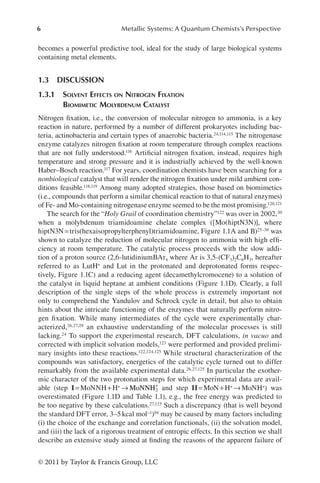 6 Metallic Systems: A Quantum Chemists’s Perspective
© 2011 by Taylor  Francis Group, LLC
becomes a powerful predictive tool, ideal for the study of large biological systems
containing metal elements.
1.3 DISCUSSION
1.3.1 
Solvent Effects on Nitrogen Fixation
Biomimetic Molybdenum Catalyst
Nitrogen fixation, i.e., the conversion of molecular nitrogen to ammonia, is a key
reaction in nature, performed by a number of different prokaryotes including bac-
teria, actinobacteria and certain types of anaerobic bacteria.24,114,115 The nitrogenase
enzyme catalyzes nitrogen fixation at room temperature through complex reactions
that are not fully understood.116 Artificial nitrogen fixation, instead, requires high
temperature and strong pressure and it is industrially achieved by the well-known
Haber–Bosch reaction.117 For years, coordination chemists have been searching for a
nonbiological catalyst that will render the nitrogen fixation under mild ambient con-
ditions feasible.118,119 Among many adopted strategies, those based on biomimetics
(i.e., compounds that perform a similar chemical reaction to that of natural enzymes)
of Fe- and Mo-containing nitrogenase enzyme seemed to be the most promising.120,121
The search for the “Holy Grail of coordination chemistry”122 was over in 2002,30
when a molybdenum triamidoamine chelate complex ([Mo(hiptN3N)], where
hiptN3N=tris(hexaisopropylterphenyl)triamidoamine, Figure 1.1A and B)25–30 was
shown to catalyze the reduction of molecular nitrogen to ammonia with high effi-
ciency at room temperature. The catalytic process proceeds with the slow addi-
tion of a proton source (2,6-lutidiniumBAr4 where Ar is 3,5-(CF3)2C6H3, hereafter
referred to as LutH+ and Lut in the protonated and deprotonated forms respec-
tively, Figure 1.1C) and a reducing agent (decamethylcromocene) to a solution of
the catalyst in liquid heptane at ambient conditions (Figure 1.1D). Clearly, a full
description of the single steps of the whole process is extremely important not
only to comprehend the Yandulov and Schrock cycle in detail, but also to obtain
hints about the intricate functioning of the enzymes that naturally perform nitro-
gen fixation. While many intermediates of the cycle were experimentally char-
acterized,26,27,29 an exhaustive understanding of the molecular processes is still
lacking.24 To support the experimental research, DFT calculations, in vacuo and
corrected with implicit solvation models,123 were performed and provided prelimi-
nary insights into these reactions.122,124,125 While structural characterization of the
compounds was satisfactory, energetics of the catalytic cycle turned out to differ
remarkably from the available experimental data.26,27,125 In particular the exother-
mic character of the two protonation steps for which experimental data are avail-
able (step I=MoNNH+H+ → MoNNH2
+
and step II=MoN+H+ →MoNH+) was
overestimated (Figure 1.1D and Table 1.1), e.g., the free energy was predicted to
be too negative by these calculations.27,125 Such a discrepancy (that is well beyond
the standard DFT error, 3–5kcal mol−1)94 may be caused by many factors including
(i) the choice of the exchange and correlation functionals, (ii) the solvation model,
and (iii) the lack of a rigorous treatment of entropic effects. In this section we shall
describe an extensive study aimed at finding the reasons of the apparent failure of
 