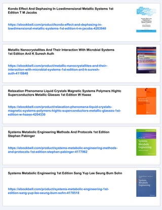 Kondo Effect And Dephasing In Lowdimensional Metallic Systems 1st
Edition T M Jacobs
https://ebookbell.com/product/kondo-effect-and-dephasing-in-
lowdimensional-metallic-systems-1st-edition-t-m-jacobs-4203940
Metallic Nanocrystallites And Their Interaction With Microbial Systems
1st Edition Anil K Suresh Auth
https://ebookbell.com/product/metallic-nanocrystallites-and-their-
interaction-with-microbial-systems-1st-edition-anil-k-suresh-
auth-4110648
Relaxation Phenomena Liquid Crystals Magnetic Systems Polymers Hightc
Superconductors Metallic Glasses 1st Edition W Haase
https://ebookbell.com/product/relaxation-phenomena-liquid-crystals-
magnetic-systems-polymers-hightc-superconductors-metallic-glasses-1st-
edition-w-haase-4204330
Systems Metabolic Engineering Methods And Protocols 1st Edition
Stephan Pabinger
https://ebookbell.com/product/systems-metabolic-engineering-methods-
and-protocols-1st-edition-stephan-pabinger-4177962
Systems Metabolic Engineering 1st Edition Sang Yup Lee Seung Bum Sohn
https://ebookbell.com/product/systems-metabolic-engineering-1st-
edition-sang-yup-lee-seung-bum-sohn-4178518
 