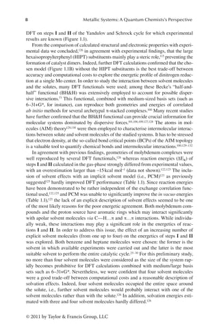 8 Metallic Systems: A Quantum Chemists’s Perspective
© 2011 by Taylor  Francis Group, LLC
DFT on steps I and II of the Yandulov and Schrock cycle for which experimental
results are known (Figure 1.1).
From the comparison of calculated structural and electronic properties with experi-
mental data we concluded,126 in agreement with experimental findings, that the large
hexaisopropylterphenyl (HIPT) substituents mainly play a steric role,115 preventing the
formation of catalyst dimers. Indeed, further DFT calculations confirmed that the cho-
sen model (Figure 1.1B) without the HIPT substituents is the best trade-off between
accuracy and computational costs to explore the energetic profile of dinitrogen reduc-
tion at a single Mo center. In order to study the interaction between solvent molecules
and the solutes, many DFT functionals were used; among these Becke’s “half-and-
half” functional (BHH) was extensively employed to account for possible disper-
sive interactions.77 This functional, combined with medium-sized basis sets (such as
6–31+G*, for instance), can reproduce both geometries and energies of correlated
ab initio methods for several archetypal π-stacked complexes.100 Many recent studies
have further confirmed that the BHH functional can provide crucial information for
molecular systems dominated by dispersive forces.101,106,109,127,128 The atoms in mol-
ecules (AIM) theory129,130 were then employed to characterise intermolecular interac-
tions between solute and solvent molecules of the studied systems. It has to be stressed
that electron density, at the so-called bond critical points (BCPs) of the AIM topology
is a valuable tool to quantify chemical bonds and intermolecular interactions.100,129–132
In agreement with previous findings, geometries of molybdenum complexes were
well reproduced by several DFT functionals,126 whereas reaction energies (ΔER) of
steps I and II calculated in the gas-phase strongly differed from experimental values,
with an overestimation larger than ∼15kcal mol−1 (data not shown).122,125 The inclu-
sion of solvent effects with an implicit solvent model (i.e., PCM)123 as previously
suggested125 hardly improved DFT performance (Table 1.1). Since reaction energies
have been demonstrated to be rather independent of the exchange correlation func-
tional used,122,125 and PCM was unable to significantly improve the in vacuo energies
(Table 1.1),125 the lack of an explicit description of solvent effects seemed to be one
of the most likely reasons for the poor energetic agreement. Both molybdenum com-
pounds and the proton source have aromatic rings which may interact significantly
with apolar solvent molecules via C—H…π and π…π interactions. While individu-
ally weak, these interactions may play a significant role in the energetics of reac-
tions I and II. In order to address this issue, the effect of an increasing number of
explicit solvent molecules (from one up to four) on the energetics of steps I and II
was explored. Both benzene and heptane molecules were chosen: the former is the
solvent in which available experiments were carried out and the latter is the most
suitable solvent to perform the entire catalytic cycle.25–30 For this preliminary study,
no more than four solvent molecules were considered as the size of the system rap-
idly becomes prohibitive for DFT calculations combined with medium/large basis
sets such as 6–31+G*. Nevertheless, we were confident that four solvent molecules
were a good trade-off between computational costs and a reasonable description of
solvation effects. Indeed, four solvent molecules occupied the entire space around
the solute, i.e., further solvent molecules would probably interact with one of the
solvent molecules rather than with the solute.126 In addition, solvation energies esti-
mated with three and four solvent molecules hardly differed.126
 