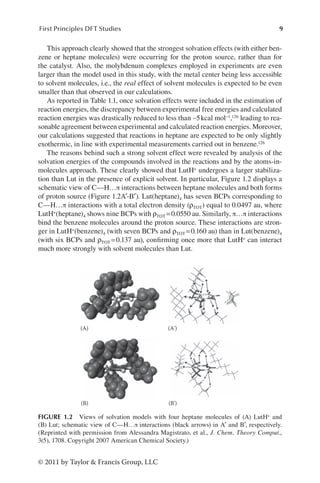 9
First Principles DFT Studies
© 2011 by Taylor  Francis Group, LLC
This approach clearly showed that the strongest solvation effects (with either ben-
zene or heptane molecules) were occurring for the proton source, rather than for
the catalyst. Also, the molybdenum complexes employed in experiments are even
larger than the model used in this study, with the metal center being less accessible
to solvent molecules, i.e., the real effect of solvent molecules is expected to be even
smaller than that observed in our calculations.
As reported in Table 1.1, once solvation effects were included in the estimation of
reaction energies, the discrepancy between experimental free energies and calculated
reaction energies was drastically reduced to less than ∼5kcal mol−1,126 leading to rea-
sonable agreement between experimental and calculated reaction energies. Moreover,
our calculations suggested that reactions in heptane are expected to be only slightly
exothermic, in line with experimental measurements carried out in benzene.126
The reasons behind such a strong solvent effect were revealed by analysis of the
solvation energies of the compounds involved in the reactions and by the atoms-in-
molecules approach. These clearly showed that LutH+ undergoes a larger stabiliza-
tion than Lut in the presence of explicit solvent. In particular, Figure 1.2 displays a
schematic view of C—H…π interactions between heptane molecules and both forms
of proton source (Figure 1.2A′-B′). Lut(heptane)4 has seven BCPs corresponding to
C—H…π interactions with a total electron density (ρTOT) equal to 0.0497 au, where
LutH+(heptane)4 shows nine BCPs with ρTOT =0.0550 au. Similarly, π…π interactions
bind the benzene molecules around the proton source. These interactions are stron-
ger in LutH+(benzene)4 (with seven BCPs and ρTOT =0.160 au) than in Lut(benzene)4
(with six BCPs and ρTOT =0.137 au), confirming once more that LutH+ can interact
much more strongly with solvent molecules than Lut.
(A) (A')
(B) (B')
FIGURE 1.2 Views of solvation models with four heptane molecules of (A) LutH+ and
(B) Lut; schematic view of C—H…π interactions (black arrows) in A′ and B′, respectively.
(Reprinted with permission from Alessandra Magistrato, et al., J. Chem. Theory Comput.,
3(5), 1708. Copyright 2007 American Chemical Society.)
 