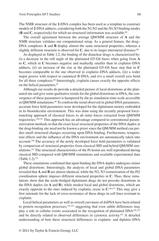 13
First Principles DFT Studies
© 2011 by Taylor  Francis Group, LLC
The NMR structure of the 1-DNA complex has been used as a template to construct
models of 2-DNA adducts, considering both the N1,N2 and the N1,N3 binding modes
(B and C, respectively) for which no structural information was available.68
The overall agreement between the average QM/MM structure of A and the
NMR structure validates our computational setup. As a general feature, the drug–
DNA complexes A and B display almost the same structural properties, whereas a
slightly different structure is observed for C, due to its larger intermetal distance.68
As displayed in Table 1.2, the binding of the dinuclear drugs is characterized by:
(i) a decrease in the roll angle of the platinated G5-G6 bases when going from A
to C, which in C becomes negative and markedly smaller than in cisplatin–DNA
adducts, (ii) an increase of the rise at the platinated G5-G6 base step that in C
becomes comparable to the one observed in cisplatin–DNA adducts, (iii) a wider
major groove with respect to canonical B-DNA, and (iv) a small overall axis bend
for all three complexes.68 Interestingly, cisplatin causes exactly the opposite effects
on the helical parameters.67
Although our results do provide a detailed picture of local distortions at the plati-
nated site and give some qualitative trends for the global distortions in DNA, the con-
vergence of these parameters is hampered by the ps simulation time-scale accessible
in QM/MM simulations.66 To confirm the trend observed in global DNA parameters,
accurate force field parameters were developed for the diplatinum moiety embedded
in its biomolecular environment. This was done using the recently proposed force-
matching approach of classical forces to ab initio forces extracted from QM/MM
trajectories.150,151 This approach has an advantage compared to conventional param-
eterization methods in that the exact local structural properties of the DNA duplex at
the drug-binding site need not be known a priori since the QM/MM method can pre-
dict small structural changes occurring upon DNA binding. Furthermore, tempera-
ture effects and the influence of the DNA environment are automatically taken into
account.150 The accuracy of the newly developed force field parameters is validated
by comparison of structural properties from classical MD and hybrid QM/MM sim-
ulations.151 The structural characteristics of the Pt-lesion are well reproduced during
classical MD compared with QM/MM simulations and available experimental data
(Table 1.2).151
These simulations confirmed that upon binding the DNA duplex undergoes minor
global distortions. Interestingly, the analysis of local and global DNA parameters
revealed that A and B are almost identical, while the N2, N3 isomerization of the Pt2
coordination sphere imposes different structural properties in C. Thus, these simu-
lations show that the azole-bridged diplatinum drugs do not provoke distortions in
the DNA duplex (in A and B), while modest local and global distortions, which are
exactly opposite to the ones induced by cisplatin, occur in C.68,151 This may give a
first rationale for the lack of cross-resistance of these drugs in cell lines resistant to
cisplatin.
Local helical parameters as well as overall curvature of dsDNA have been related
to protein recognition processes,152,153 suggesting that even subtle differences may
play a role in cellular events associated to the recognition of platinated DNA126,152
and be directly related to observed differences in cytotoxic activity.147 A detailed
understanding of how these structural differences in cisplatin- and diplatin–DNA
 