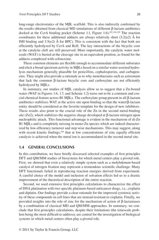 21
First Principles DFT Studies
© 2011 by Taylor  Francis Group, LLC
long-range electrostatics of the MβL scaffold. This is also indirectly confirmed by
the results obtained from classical MD simulations of different β-lactam antibiotics
docked at the CcrA binding pocket (Scheme 1.1, Figure 1.6).192,194,195 The reaction
coordinates for these additional adducts are always relatively short (3.2(±2) Å for
IMI binding and 3.5(±2) Å for BPC). This is consistent with the fact that both are
efficiently hydrolyzed by CcrA and BcII. The key interactions of the bicyclic core
at the catalytic cleft are still preserved. More importantly, the catalytic water mol-
ecule (WAT) is buried at the cleavage site in an equivalent position, as found for the
adducts complexed with cefotaxime.
These common elements are flexible enough to accommodate different substrates
and elicit a broad spectrum activity in MβLs based on a similar water-assisted hydro-
lysis mechanism generally plausible for penicillins, cephalosporins, and carbapen-
ems. They might also provide a rationale as to why monobactams such as aztreonam
that lack the common β-lactam bicyclic core and carboxylate are not efficiently
hydrolyzed by MβLs.
In summary, our studies of MβL catalysis allow us to suggest that a Zn-bound
water (WAT in Figures 1.6, 1.7, and Scheme 1.2) turns out to be a common and cru-
cial chemical feature across B1 MβLs. The carboxylate group present in all β-lactam
antibiotics stabilizes WAT at the active site upon binding so that the water/β-lactam
entity should be considered as the favorite template for the design of new inhibitors.
These results also point to the crucial role of the Zn in the second metal-binding
site (Zn2), which stabilizes the negative charge developed at β-lactam nitrogen upon
nucleophilic attack. This functional advantage is evident in the mechanism of di-Zn
B1 MβLs and is completely missing in mono-Zn species which are indeed character-
ized by low-efficiency turnover and step wise mechanisms. This may suggest, along
with recent kinetic findings,199 that at low concentrations of zinc equally efficient
catalysis is achieved when the metal ion is accommodated in the second metal site.
1.4 GENERAL CONCLUSIONS
In this contribution, we have briefly discussed selected examples of first principles
DFT and QM/MM studies of biosystems for which metal centers play a pivotal role.
First, we showed that even a relatively simple system such as a molybdenum-based
catalyst of nitrogen fixation may represent a tremendous scientific challenge. Many
DFT functionals failed in reproducing reaction energies derived from experiment.
A careful choice of the model and inclusion of solvation effects led us to a drastic
improvement of the theoretical description of the entire reaction.
Second, we used extensive first principles calculations to characterize the effect
of DNA platination with two specific platinum-based anticancer drugs, i.e., cisplatin
and diplatin. Our findings provide a clear rationale for the improved cytotoxic activ-
ity of these compounds in cell lines that are instead resistant to cisplatin. Finally, we
provided insights into the role of zinc for the mechanism of action of β-lactamases
by a combination of classical MD and QM/MM approaches. In summary, we con-
clude that first principles calculations, despite their limitations (the timescale prob-
lem being the most difficult to address), are central for the investigation of biological
systems in which metal centers often play a pivotal role.
 