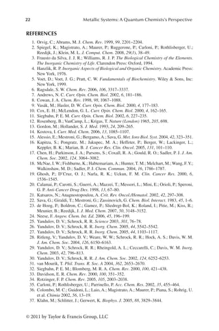 22 Metallic Systems: A Quantum Chemists’s Perspective
© 2011 by Taylor  Francis Group, LLC
REFERENCES
1. Orvig, C.; Abrams, M. J. Chem. Rev. 1999, 99, 2201–2204.
2. Spiegel, K.; Magistrato, A.; Maurer, P.; Ruggerone, P.; Carloni, P.; Rothlisberger, U.;
Reedijk, J.; Klein, M. L. J. Comput. Chem. 2008, 29(1), 38–49.
3. Frausto da Silva, J. J. R.; Williams, R. J. P. The Biological Chemistry of the Elements.
The Inorganic Chemistry of Life. Clarendon Press: Oxford, 1994.
4. Hanzlik, R. P. Inorganic Aspects of Biological and Organic Chemistry. Academic Press:
New York, 1976.
5. Voet, D.; Voet, J. G.; Pratt, C. W. Fundamentals of Biochemistry. Wiley  Sons, Inc:
New York, 1999.
6. Ragsdale, S. W. Chem. Rev. 2006, 106, 3317–3337.
7. Andrews, N. C. Curr. Opin. Chem. Biol. 2002, 6, 181–186.
8. Cowan, J. A. Chem. Rev. 1998, 98, 1067–1088.
9. Vasák, M.; Hasler, D. W. Curr. Opin. Chem. Biol. 2000, 4, 177–183.
10. Cox, E. H.; McLendon, G. L. Curr. Opin. Chem. Biol. 2000, 4, 162–165.
11. Siegbahn, P. E. M. Curr. Opin. Chem. Biol. 2002, 6, 227–235.
12. Rosenberg, B.; VanCamp, L.; Krigas, T. Nature (London) 1965, 205, 698.
13. Gordon, M.; Hollander, S. J. Med. 1993, 24, 209–265.
14. Kostova, I. Curr. Med. Chem. 2006, 13, 1085–1107.
15. Alessio, E.; Mestroni, G.; Bergamo,A.; Sava, G. Met. Ions Biol. Syst. 2004, 42, 323–351.
16. Kapitza, S.; Pongratz, M.; Jakupec, M. A.; Heffeter, P.; Berger, W.; Lackinger, L.;
Keppler, B. K.; Marian, B. J. Cancer Res. Clin. Oncol. 2005, 131, 101–110.
17. Chen, H.; Parkinson, J. A.; Parsons, S.; Coxall, R. A.; Gould, R. O.; Sadler, P. J. J. Am.
Chem. Soc. 2002, 124, 3064–3082.
18. McNae, I. W.; Fishburne, K.; Habtemariam,A.; Hunter, T. M.; Melchart, M.; Wang, F.Y.;
Walkinshaw, M. D.; Sadler, P. J. Chem. Commun. 2004, 16, 1786–1787.
19. Ghosh, P.; D’Cruz, O. J.; Narla, R. K.; Uckun, F. M. Clin. Cancer Res. 2000, 6,
1536–1545.
20. Calamai, P.; Carotti, S.; Guerri, A.; Mazzei, T.; Messori, L.; Mini, E.; Orioli, P.; Speroni,
G. P. Anti-Cancer Drug Des. 1998, 13, 67–80.
21. Katsaros, N.; Anagnostopoulou, A. Crit. Rev. Oncol./Hematol. 2002, 42, 297–308.
22. Sava, G.; Giraldi, T.; Mestroni, G.; Zassinovich, G. Chem. Biol. Interact. 1983, 45, 1–6.
23. de Hoog, P.; Boldron, C.; Gamez, P.; Sliedregt-Bol, K.; Roland, I.; Pitie, M.; Kiss, R.;
Meunier, B.; Reedijk, J. J. Med. Chem. 2007, 50, 3148–3152.
24. Neese, F. Angew. Chem. Int. Ed. 2006, 45, 196–199.
25. Yandulov, D. V.; Schrock, R. R. Science 2003, 301, 76–78.
26. Yandulov, D. V.; Schrock, R. R. Inorg. Chem. 2005, 44, 5542–5542.
27. Yandulov, D. V.; Schrock, R. R. Inorg. Chem. 2005, 44, 1103–1117.
28. Ritleng, V.; Yandulov, D. V.; Weare, W. W.; Schrock, R. R.; Hock, A. S.; Davis, W. M.
J. Am. Chem. Soc. 2004, 126, 6150–6163.
29. Yandulov, D. V.; Schrock, R. R.; Rheingold, A. L.; Ceccarelli, C.; Davis, W. M. Inorg.
Chem. 2003, 42, 796–813.
30. Yandulov, D. V.; Schrock, R. R. J. Am. Chem. Soc. 2002, 124, 6252–6253.
31. van Mourik, T. Phil. Trans. R. Soc. A 2004, 362, 2653–2670.
32. Siegbahn, P. E. M.; Blomberg, M. R. A. Chem. Rev. 2000, 100, 421–438.
33. Davidson, E. R. Chem. Rev. 2000, 100, 351–352.
34. Rotzinger, F. P. Chem. Rev. 2005, 105, 2003–2038.
35. Carloni, P.; Rothlisberger, U.; Parrinello, P. Acc. Chem. Res. 2002, 35, 455–464.
36. Colombo, M. C.; Guidoni, L.; Laio, A.; Magistrato, A.; Maurer, P.; Piana, S.; Rohrig, U.
et al. Chimia 2002, 56, 13–19.
37. Klahn, M.; Schlitter, J.; Gerwert, K. Biophys. J. 2005, 88, 3829–3844.
 