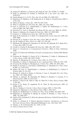 23
First Principles DFT Studies
© 2011 by Taylor  Francis Group, LLC
38. Ludger, W.; Michele, L.; Francesco, M.; Angel, R. Phys. Rev. B 2005, 71, 241402.
39. Piana, S.; Sebastiani, D.; Carloni, P.; Parrinello, M. J. Am. Chem. Soc. 2001, 123,
8730–8737.
40. Simone Raugei, F. L. G. P. C. Phys. Stat. Sol. (b) 2006, 243, 2500–2515.
41. Rodziewicz, P.; Melikova, S. M.; Rutkowski, K. S.; Buda, F. ChemPhysChem 2005, 6,
1719–1724.
42. Hobza, P.; Sponer, J. Chem. Rev. 1999, 99, 3247–3276.
43. Himo, F.; Siegbahn, P. E. M. Chem. Rev. 2003, 103, 2421–2456.
44. Laio, A.; Gervasio, F. L.; VandeVondele, J.; Sulpizi, M.; Rothlisberger, U. J. Phys.
Chem. B 2004, 108, 7963–7968.
45. Gervasio, F. L.; Laio, A.; Parrinello, M.; Boero, M. Phys. Rev. Lett. 2005, 94, 158103.
46. Tomasi, J.; Mennucci, B.; Cammi, R. Chem. Rev. 2005, 105, 2999–3094.
47. Cramer, C. J.; Truhlar, D. G. Chem. Rev. 1999, 99, 2161–2200.
48. Rode, B. M.; Schwenk, C. F.; Hofer, T. S.; Randolf, B. R. Coord. Chem. Rev. 2005, 249,
2993–3006.
49. Friesner, R. A.; Guallar, V. Annu. Rev. Phys. Chem. 2005, 56, 389–427.
50. Lin, H.; Truhlar, D. Theor. Chem. Acc. 2007, 117, 185–199.
51. Dal Peraro, M.; Spiegel, K.; Lamoureux, G.; De Vivo, M.; DeGrado, W. F.; Klein, M. L.
J. Struct. Biol. 2007, 157, 444.
52. Cavalli, A.; Carloni, P.; Recanatini, M. Chem. Rev. 2006, 106, 3497–3519.
53. Jensen, F. Introduction to Computational Chemistry. Wiley  Sons: Chichester,
1999.
54. Leach, A. R. Molecular Modelling. Principles and Applications. Prentice Hall: Harlow,
2001.
55. Svensson, M.; Humbel, S.; Froese, R. D. J.; Matsubara, T.; Sieber, S.; Morokuma, K.
J. Phys. Chem. A 1996, 100, 19357–19363.
56. Maseras, F.; Morokuma, K. J. Comput. Chem. 1995, 16, 1170–1179.
57. Matsubara, T.; Sieber, S.; Morokuma, K. Int. J. Quantum Chem. 1996, 60, 1101–1109.
58. Svensson, M.; Humbel, S.; Morokuma, K. J. Chem. Phys. 1996, 105, 3654–3661.
59. Komin, S.; Gossens, C.; Tavernelli, I.; Rothlisberger, U.; Sebastiani, D. J. Phys. Chem.
B 2007, 111, 5225–5232.
60. Sulpizi, M.; Laio, A.; VandeVondele, J.; Cattaneo, A.; Rothlisberger, U.; Carloni, P.
Proteins 2003, 52, 212–224.
61. Biarnes, X.; Ardevol, A.; Planas, A.; Rovirat, C.; Laio, A.; Parrinello, M. J. Am. Chem.
Soc. 2007, 129, 10686–10693.
62. Stirling, A.; Iannuzzi, M.; Parrinello, M.; Molnar, F.; Bernhart, V.; Luinstra, G. A.
Organometallics 2005, 24, 2533–2537.
63. Kastner, J.; Senn, H. M.; Thiel, S.; Otte, N.; Thiel, W. J. Chem. Theory Comput. 2006,
2, 452–461.
64. Jensen, V. R.; Koley, D.; Jagadeesh, M. N.; Thiel, W. Macromolecules 2005, 38,
10266–10278.
65. Zhu, X.; Yethiraj, A.; Cui, Q. J. Chem. Theory Comput. 2007, 3, 1538–1549.
66. Spiegel, K.; Magistrato, A. Org. Biomol. Chem. 2006, 4, 2507–2517.
67. Spiegel, K.; Rothlisberger, U.; Carloni, P. J. Phys. Chem. B 2004, 108, 2699–2707.
68. Magistrato, A.; Ruggerone, P.; Spiegel, K.; Carloni, P.; Reedijk, J. J. Phys. Chem. B
2006, 110, 3604–3613.
69. Atkins, P. W.; Friedman, R. S. Molecular Quantum Mechanics. Oxford University Press:
Oxford, 1997.
70. Szabo, A.; Ostlund, N. S. Modern Quantum Chemistry: Introduction to Advanced
Electronic Structure Theory. Macmillan Publishing Co. Inc.: New York, 1982.
71. Thomas., L. H. Cambridge Phil. Soc. 1926, 23, 542.
72. Fermi, E. Rend. Lincei 6, 1927.
 