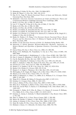 24 Metallic Systems: A Quantum Chemists’s Perspective
© 2011 by Taylor  Francis Group, LLC
73. Hohenberg, P.; Kohn, W. Phys. Rev. 1964, 136, B864–B871.
74. Kohn, W.; Sham, L. J. Phys. Rev. 1965, 140, A1133.
75. Parr, R. G.; Yang, W. Density-Functional Theory of Atoms and Molecules. Oxford
University Press: New York, 1989.
76. Kohanoff, J. Electronic Structure Calculations for Solids and Molecules: Theory and
Computational Methods. Cambridge University Press: Cambridge, 2006.
77. Becke, A. D. Phys. Rev. A 1998, 38, 3098–3100.
78. Lee, C. T.; Yang, W. T.; Parr, R. G. Phys. Rev. B 1988, 37, 785–789.
79. Becke, A. D. Phys. Rev. A 1988, 38, 3098.
80. Perdew, J. P. Phys. Rev. B 1986, 33, 8822–8824.
81. Perdew, J. P.; Burke, K.; Ernzerhof, M. Phys. Rev. Lett. 1996, 77, 3865.
82. Perdew, J. P.; Burke, K.; Ernzerhof, M. Phys. Rev. Lett. 1997, 78, 1396.
83. Perdew, J. P.; Chevary, J. A.; Vosko S. H.; Jackson, K. A.; Pederson, M. R.; Singh, D. J.;
Fiolhais, C. Phys. Rev. B 1993, 48.
84. Burke, K.; Perdew, J. P.; Wang, Y. In: Electronic Density Functional Theory: Recent
Progress and New Directions; Eds. J. F. Dobson, G. Vignale, and M. P. Das, Plenum
Press: New York, 1998.
85. Perdew, J. P. In: Electronic Structure of Solids ‘91. Akademie Verlag: Berlin, 1991.
86. Sherwood, P. Hybrid Quantum Mechanics/Molecular Mechanics Approaches, in
Modern Methods and Algorithms of Quantum Chemistry; Proceedings, 2nd edition,
2000.
87. Garcia-Viloca, M.; Gao, J. Theor. Chem. Acc. 2004, 111, 280–286.
88. Konig, P. H.; Hoffmann, M.; Frauenheim, T.; Cui, Q. J. Phys. Chem. B 2005, 109,
9082–9095.
89. Laio, A.; VandeVondele, J.; Rothlisberger, U. J. Phys. Chem. B 2002, 106, 7300–7307.
90. Gao, J.; Amara, P.; Alhambra, C.; Field, M. J. J. Phys. Chem. A 1998, 102, 4714–4721.
91. Car, R.; Parrinello, M. Phys. Rev. Lett. 1985, 55, 2471.
92. Latajka, Z.; Bouteiller, Y.; Scheiner, S. Chem. Phys. Lett. 1995, 234, 159–164.
93. Baker, J.; Andzelm, J.; Muir, M.; Taylor, P. R. Chem. Phys. Lett. 1995, 237, 53–60.
94. Friesner, R. A. Proc. Natl. Acad. Sci. 2005, 102, 6648–6653.
95. Hunter, C. A.; Sanders, J. K. M. J. Am. Chem. Soc. 1990, 112, 5525–5534.
96. Burley, S. K.; Petsko, G. A Science 1985, 229, 23–28.
97. Hunter, C. A.; Singh, J.; Thornton, J. M. J. Mol. Biol. 1991, 218, 837–846.
98. McGaughey, G. B.; Gagne, M.; Rappe, A. K. J. Biol. Chem. 1998, 273, 15458–15463.
99. Watson, J. D.; Crick, F. H. C. Nature 1953, 171, 737–738.
100. Waller, P.; Robertazzi, A.; Platts, J. A.; Hibbs, D. E.; Williams, P. A. J. Comput. Chem.
2006, 27, 491–504.
101. Wang, W. Z.; Pitonak, M.; Hobza, P. Chemphyschem 2007, 8, 2107–2111.
102. Grimme, S. J. Comput. Chem. 2004, 25, 1463–1473.
103. Cerny, J.; Hobza, P. Phys. Chem. Chem. Phys. 2007, 9, 5291–5303.
104. Riley, K. E.; Vondrasek, J.; Hobza, P. Phys. Chem. Chem. Phys. 2007, 9, 5555–5560.
105. Swart, M.; van der Wijst, T.; Guerra, C. F.; Bickelhaupt, F. M. J. Mol. Model. 2007, 13,
1245–1257.
106. Overgaard, J.; Waller, M. P.; Piltz, R.; Platts, J. A.; Emseis, P.; Leverett, P.; Williams,
P. A.; Hibbs, D. E. J. Phys. Chem. A 2007, 111, 10123–10133.
107. Grimme, S.; Antony, J.; Schwabe, T.; Muck-Lichtenfeld, C. Org. Biomol. Chem. 2007,
5, 741–758.
108. Zhao, Y.; Truhlar, D. G. J. Chem. Theory Comput. 2007, 3, 289–300.
109. Meyer, M.; Steinke, T.; Suhnel, J. J. Mol. Model. 2007, 13, 335–345.
110. Antony, J.; Grimme, S. Phys. Chem. Chem. Phys. 2006, 8, 5287–5293.
111. Stein, M.; Lubitz, W. Phys. Chem. Chem. Phys. 2001, 3, 2668–2675.
112. Holland, J.; Green, J. C.; Dilworth, J. R. Dalton Trans. 2006, 783–794.
 